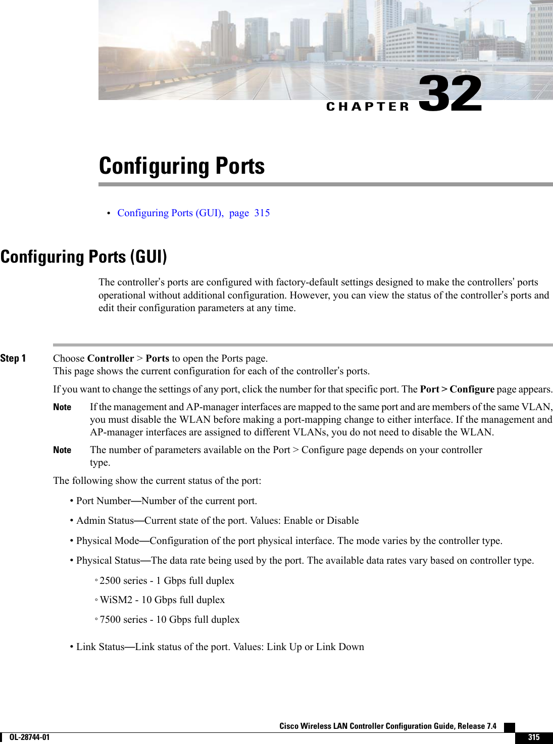 CHAPTER 32Configuring Ports•Configuring Ports (GUI), page 315Configuring Ports (GUI)The controller’s ports are configured with factory-default settings designed to make the controllers’portsoperational without additional configuration. However, you can view the status of the controller’s ports andedit their configuration parameters at any time.Step 1 Choose Controller &gt;Ports to open the Ports page.This page shows the current configuration for each of the controller’s ports.If you want to change the settings of any port, click the number for that specific port. The Port &gt; Configure page appears.If the management and AP-manager interfaces are mapped to the same port and are members of the same VLAN,you must disable the WLAN before making a port-mapping change to either interface. If the management andAP-manager interfaces are assigned to different VLANs, you do not need to disable the WLAN.NoteThe number of parameters available on the Port &gt; Configure page depends on your controllertype.NoteThe following show the current status of the port:•Port Number—Number of the current port.•Admin Status—Current state of the port. Values: Enable or Disable•Physical Mode—Configuration of the port physical interface. The mode varies by the controller type.•Physical Status—The data rate being used by the port. The available data rates vary based on controller type.◦2500 series - 1 Gbps full duplex◦WiSM2 - 10 Gbps full duplex◦7500 series - 10 Gbps full duplex•Link Status—Link status of the port. Values: Link Up or Link DownCisco Wireless LAN Controller Configuration Guide, Release 7.4        OL-28744-01 315