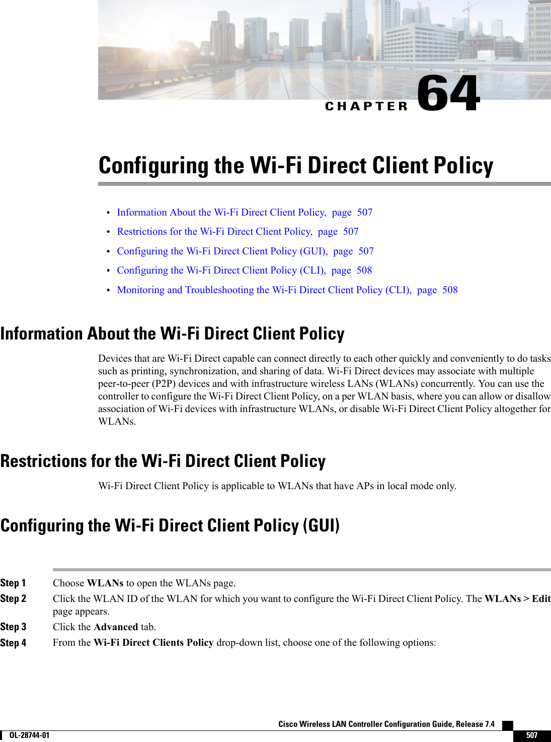 CHAPTER 64Configuring the Wi-Fi Direct Client Policy•Information About the Wi-Fi Direct Client Policy, page 507•Restrictions for the Wi-Fi Direct Client Policy, page 507•Configuring the Wi-Fi Direct Client Policy (GUI), page 507•Configuring the Wi-Fi Direct Client Policy (CLI), page 508•Monitoring and Troubleshooting the Wi-Fi Direct Client Policy (CLI), page 508Information About the Wi-Fi Direct Client PolicyDevices that are Wi-Fi Direct capable can connect directly to each other quickly and conveniently to do taskssuch as printing, synchronization, and sharing of data. Wi-Fi Direct devices may associate with multiplepeer-to-peer (P2P) devices and with infrastructure wireless LANs (WLANs) concurrently. You can use thecontroller to configure the Wi-Fi Direct Client Policy, on a per WLAN basis, where you can allow or disallowassociation of Wi-Fi devices with infrastructure WLANs, or disable Wi-Fi Direct Client Policy altogether forWLANs.Restrictions for the Wi-Fi Direct Client PolicyWi-Fi Direct Client Policy is applicable to WLANs that have APs in local mode only.Configuring the Wi-Fi Direct Client Policy (GUI)Step 1 Choose WLANs to open the WLANs page.Step 2 Click the WLAN ID of the WLAN for which you want to configure the Wi-Fi Direct Client Policy. The WLANs &gt; Editpage appears.Step 3 Click the Advanced tab.Step 4 From the Wi-Fi Direct Clients Policy drop-down list, choose one of the following options:Cisco Wireless LAN Controller Configuration Guide, Release 7.4        OL-28744-01 507