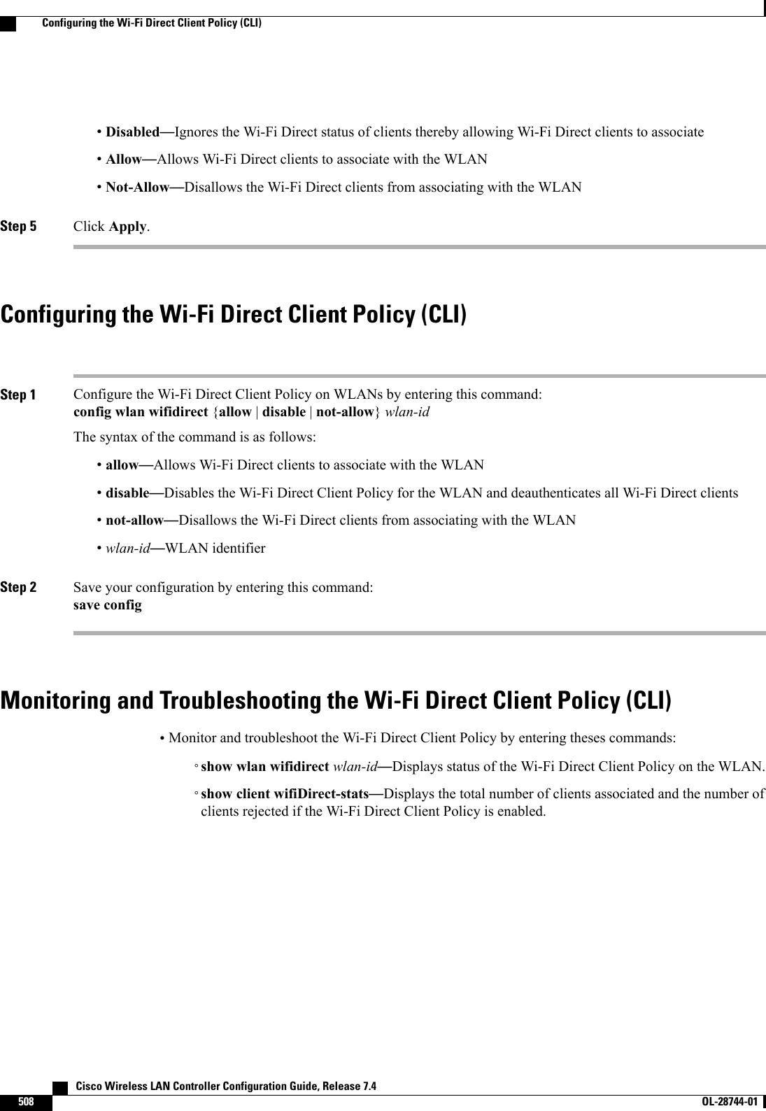 •Disabled—Ignores the Wi-Fi Direct status of clients thereby allowing Wi-Fi Direct clients to associate•Allow—Allows Wi-Fi Direct clients to associate with the WLAN•Not-Allow—Disallows the Wi-Fi Direct clients from associating with the WLANStep 5 Click Apply.Configuring the Wi-Fi Direct Client Policy (CLI)Step 1 Configure the Wi-Fi Direct Client Policy on WLANs by entering this command:config wlan wifidirect {allow |disable |not-allow}wlan-idThe syntax of the command is as follows:•allow—Allows Wi-Fi Direct clients to associate with the WLAN•disable—Disables the Wi-Fi Direct Client Policy for the WLAN and deauthenticates all Wi-Fi Direct clients•not-allow—Disallows the Wi-Fi Direct clients from associating with the WLAN•wlan-id—WLAN identifierStep 2 Save your configuration by entering this command:save configMonitoring and Troubleshooting the Wi-Fi Direct Client Policy (CLI)•Monitor and troubleshoot the Wi-Fi Direct Client Policy by entering theses commands:◦show wlan wifidirect wlan-id—Displays status of the Wi-Fi Direct Client Policy on the WLAN.◦show client wifiDirect-stats—Displays the total number of clients associated and the number ofclients rejected if the Wi-Fi Direct Client Policy is enabled.   Cisco Wireless LAN Controller Configuration Guide, Release 7.4508 OL-28744-01  Configuring the Wi-Fi Direct Client Policy (CLI)