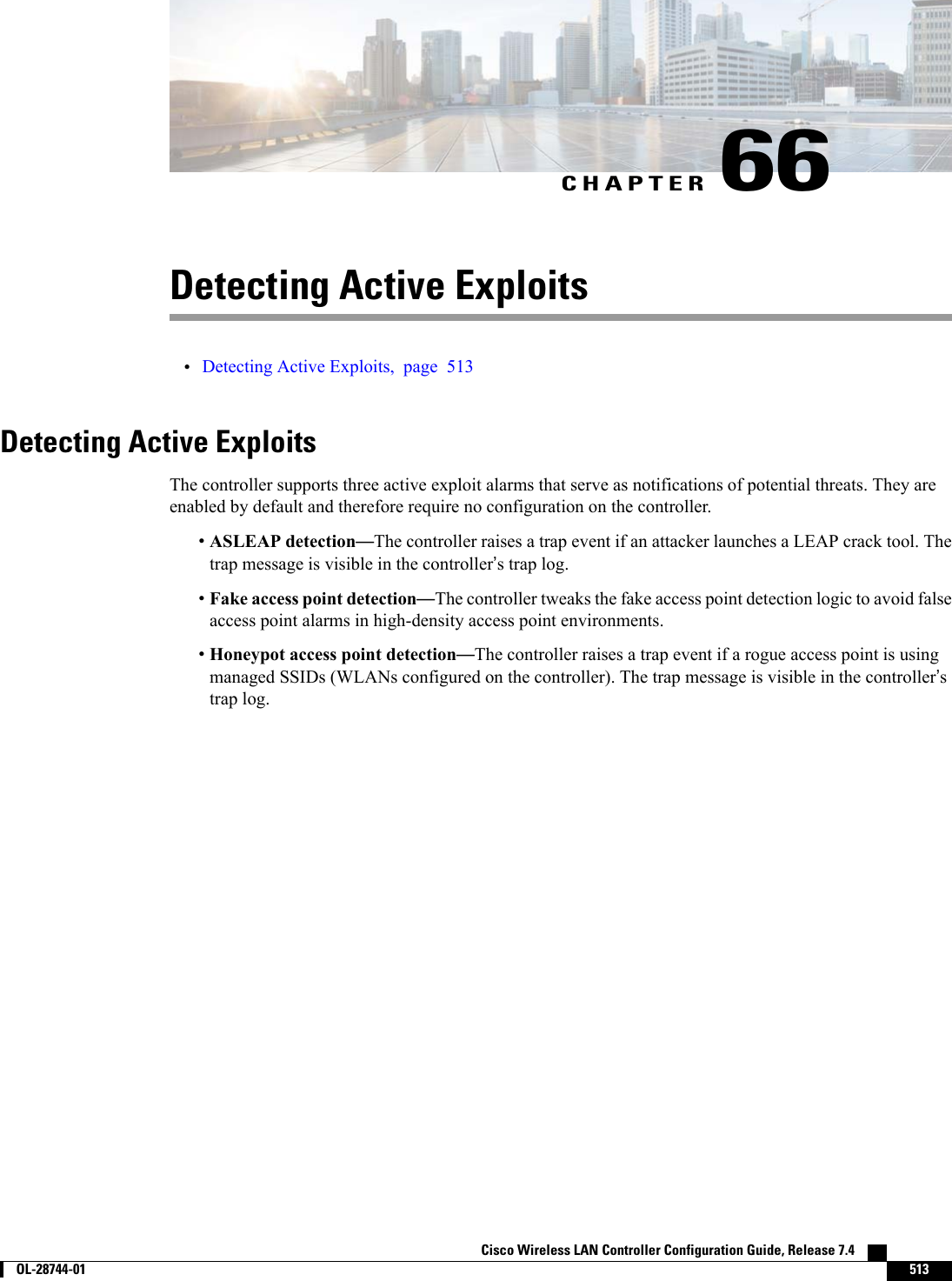 CHAPTER 66Detecting Active Exploits•Detecting Active Exploits, page 513Detecting Active ExploitsThe controller supports three active exploit alarms that serve as notifications of potential threats. They areenabled by default and therefore require no configuration on the controller.•ASLEAP detection—The controller raises a trap event if an attacker launches a LEAP crack tool. Thetrap message is visible in the controller’s trap log.•Fake access point detection—The controller tweaks the fake access point detection logic to avoid falseaccess point alarms in high-density access point environments.•Honeypot access point detection—The controller raises a trap event if a rogue access point is usingmanaged SSIDs (WLANs configured on the controller). The trap message is visible in the controller’strap log.Cisco Wireless LAN Controller Configuration Guide, Release 7.4        OL-28744-01 513