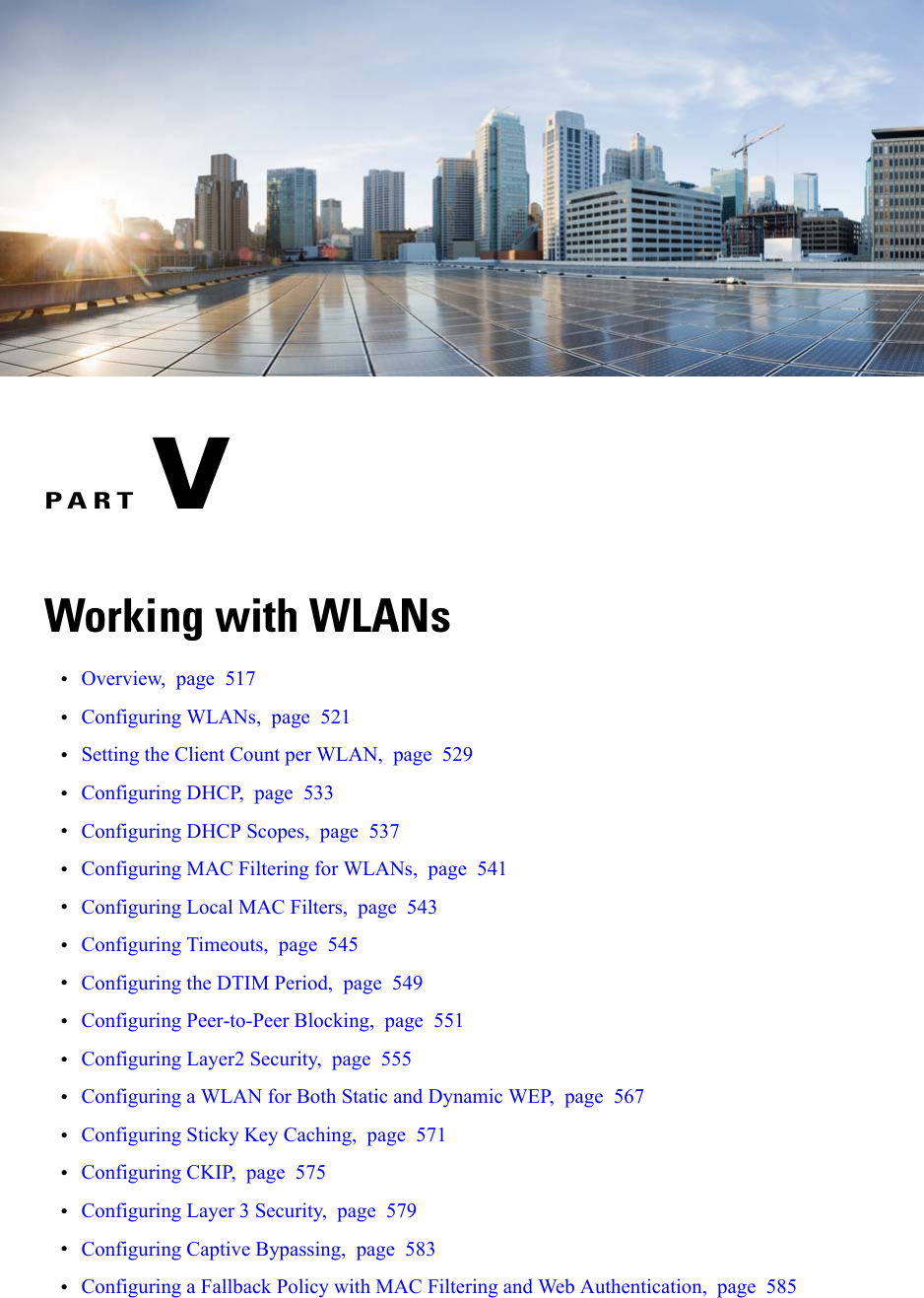 PART VWorking with WLANs•Overview, page 517•Configuring WLANs, page 521•Setting the Client Count per WLAN, page 529•Configuring DHCP, page 533•Configuring DHCP Scopes, page 537•Configuring MAC Filtering for WLANs, page 541•Configuring Local MAC Filters, page 543•Configuring Timeouts, page 545•Configuring the DTIM Period, page 549•Configuring Peer-to-Peer Blocking, page 551•Configuring Layer2 Security, page 555•Configuring a WLAN for Both Static and Dynamic WEP, page 567•Configuring Sticky Key Caching, page 571•Configuring CKIP, page 575•Configuring Layer 3 Security, page 579•Configuring Captive Bypassing, page 583•Configuring a Fallback Policy with MAC Filtering and Web Authentication, page 585