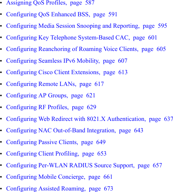 •Assigning QoS Profiles, page 587•Configuring QoS Enhanced BSS, page 591•Configuring Media Session Snooping and Reporting, page 595•Configuring Key Telephone System-Based CAC, page 601•Configuring Reanchoring of Roaming Voice Clients, page 605•Configuring Seamless IPv6 Mobility, page 607•Configuring Cisco Client Extensions, page 613•Configuring Remote LANs, page 617•Configuring AP Groups, page 621•Configuring RF Profiles, page 629•Configuring Web Redirect with 8021.X Authentication, page 637•Configuring NAC Out-of-Band Integration, page 643•Configuring Passive Clients, page 649•Configuring Client Profiling, page 653•Configuring Per-WLAN RADIUS Source Support, page 657•Configuring Mobile Concierge, page 661•Configuring Assisted Roaming, page 673