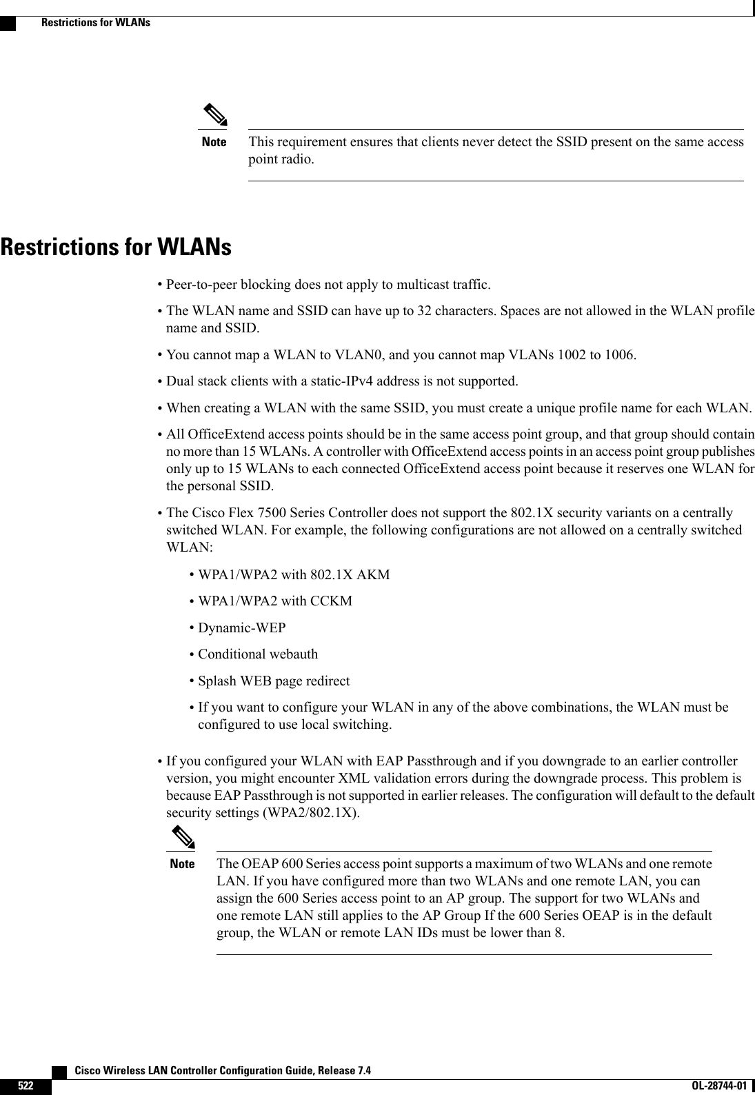This requirement ensures that clients never detect the SSID present on the same accesspoint radio.NoteRestrictions for WLANs•Peer-to-peer blocking does not apply to multicast traffic.•The WLAN name and SSID can have up to 32 characters. Spaces are not allowed in the WLAN profilename and SSID.•You cannot map a WLAN to VLAN0, and you cannot map VLANs 1002 to 1006.•Dual stack clients with a static-IPv4 address is not supported.•When creating a WLAN with the same SSID, you must create a unique profile name for each WLAN.•All OfficeExtend access points should be in the same access point group, and that group should containno more than 15 WLANs. A controller with OfficeExtend access points in an access point group publishesonly up to 15 WLANs to each connected OfficeExtend access point because it reserves one WLAN forthe personal SSID.•The Cisco Flex 7500 Series Controller does not support the 802.1X security variants on a centrallyswitched WLAN. For example, the following configurations are not allowed on a centrally switchedWLAN:•WPA1/WPA2 with 802.1X AKM•WPA1/WPA2 with CCKM•Dynamic-WEP•Conditional webauth•Splash WEB page redirect•If you want to configure your WLAN in any of the above combinations, the WLAN must beconfigured to use local switching.•If you configured your WLAN with EAP Passthrough and if you downgrade to an earlier controllerversion, you might encounter XML validation errors during the downgrade process. This problem isbecause EAP Passthrough is not supported in earlier releases. The configuration will default to the defaultsecurity settings (WPA2/802.1X).The OEAP 600 Series access point supports a maximum of two WLANs and one remoteLAN. If you have configured more than two WLANs and one remote LAN, you canassign the 600 Series access point to an AP group. The support for two WLANs andone remote LAN still applies to the AP Group If the 600 Series OEAP is in the defaultgroup, the WLAN or remote LAN IDs must be lower than 8.Note   Cisco Wireless LAN Controller Configuration Guide, Release 7.4522 OL-28744-01  Restrictions for WLANs