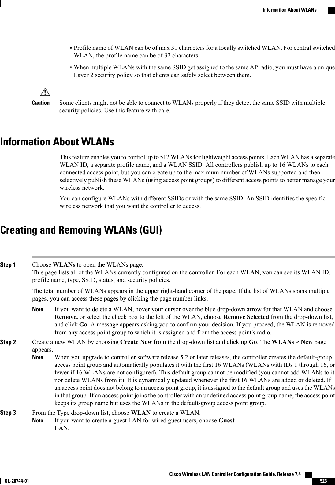 •Profile name of WLAN can be of max 31 characters for a locally switched WLAN. For central switchedWLAN, the profile name can be of 32 characters.•When multiple WLANs with the same SSID get assigned to the same AP radio, you must have a uniqueLayer 2 security policy so that clients can safely select between them.Some clients might not be able to connect to WLANs properly if they detect the same SSID with multiplesecurity policies. Use this feature with care.CautionInformation About WLANsThis feature enables you to control up to 512 WLANs for lightweight access points. Each WLAN has a separateWLAN ID, a separate profile name, and a WLAN SSID. All controllers publish up to 16 WLANs to eachconnected access point, but you can create up to the maximum number of WLANs supported and thenselectively publish these WLANs (using access point groups) to different access points to better manage yourwireless network.You can configure WLANs with different SSIDs or with the same SSID. An SSID identifies the specificwireless network that you want the controller to access.Creating and Removing WLANs (GUI)Step 1 Choose WLANs to open the WLANs page.This page lists all of the WLANs currently configured on the controller. For each WLAN, you can see its WLAN ID,profile name, type, SSID, status, and security policies.The total number of WLANs appears in the upper right-hand corner of the page. If the list of WLANs spans multiplepages, you can access these pages by clicking the page number links.If you want to delete a WLAN, hover your cursor over the blue drop-down arrow for that WLAN and chooseRemove, or select the check box to the left of the WLAN, choose Remove Selected from the drop-down list,and click Go. A message appears asking you to confirm your decision. If you proceed, the WLAN is removedfrom any access point group to which it is assigned and from the access point’s radio.NoteStep 2 Create a new WLAN by choosing Create New from the drop-down list and clicking Go. The WLANs &gt; New pageappears.When you upgrade to controller software release 5.2 or later releases, the controller creates the default-groupaccess point group and automatically populates it with the first 16 WLANs (WLANs with IDs 1 through 16, orfewer if 16 WLANs are not configured). This default group cannot be modified (you cannot add WLANs to itnor delete WLANs from it). It is dynamically updated whenever the first 16 WLANs are added or deleted. Ifan access point does not belong to an access point group, it is assigned to the default group and uses the WLANsin that group. If an access point joins the controller with an undefined access point group name, the access pointkeeps its group name but uses the WLANs in the default-group access point group.NoteStep 3 From the Type drop-down list, choose WLAN to create a WLAN.If you want to create a guest LAN for wired guest users, choose GuestLAN.NoteCisco Wireless LAN Controller Configuration Guide, Release 7.4       OL-28744-01 523Information About WLANs