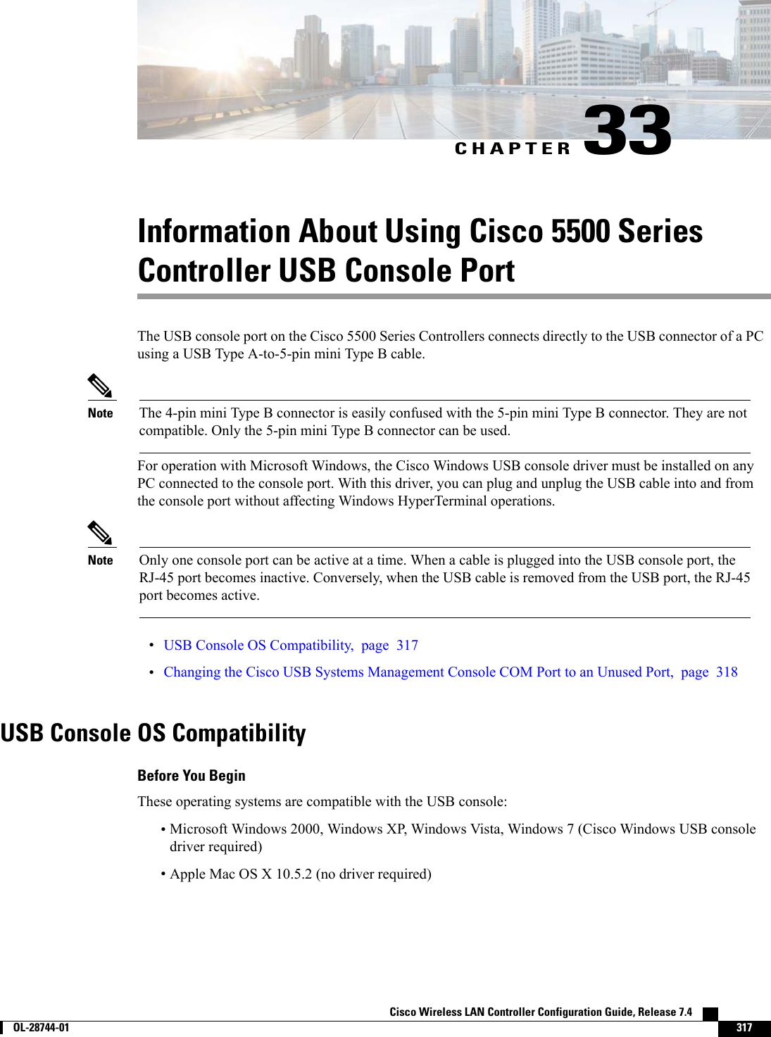 CHAPTER 33Information About Using Cisco 5500 SeriesController USB Console PortThe USB console port on the Cisco 5500 Series Controllers connects directly to the USB connector of a PCusing a USB Type A-to-5-pin mini Type B cable.The 4-pin mini Type B connector is easily confused with the 5-pin mini Type B connector. They are notcompatible. Only the 5-pin mini Type B connector can be used.NoteFor operation with Microsoft Windows, the Cisco Windows USB console driver must be installed on anyPC connected to the console port. With this driver, you can plug and unplug the USB cable into and fromthe console port without affecting Windows HyperTerminal operations.Only one console port can be active at a time. When a cable is plugged into the USB console port, theRJ-45 port becomes inactive. Conversely, when the USB cable is removed from the USB port, the RJ-45port becomes active.Note•USB Console OS Compatibility, page 317•Changing the Cisco USB Systems Management Console COM Port to an Unused Port, page 318USB Console OS CompatibilityBefore You BeginThese operating systems are compatible with the USB console:•Microsoft Windows 2000, Windows XP, Windows Vista, Windows 7 (Cisco Windows USB consoledriver required)•Apple Mac OS X 10.5.2 (no driver required)Cisco Wireless LAN Controller Configuration Guide, Release 7.4        OL-28744-01 317