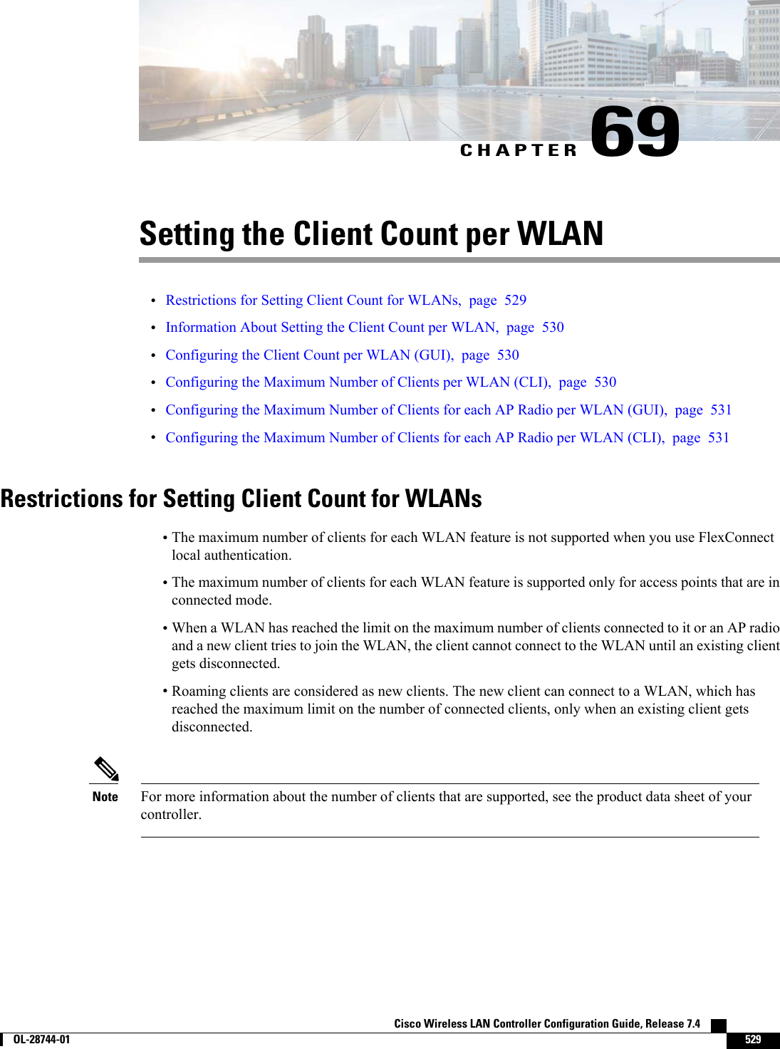 CHAPTER 69Setting the Client Count per WLAN•Restrictions for Setting Client Count for WLANs, page 529•Information About Setting the Client Count per WLAN, page 530•Configuring the Client Count per WLAN (GUI), page 530•Configuring the Maximum Number of Clients per WLAN (CLI), page 530•Configuring the Maximum Number of Clients for each AP Radio per WLAN (GUI), page 531•Configuring the Maximum Number of Clients for each AP Radio per WLAN (CLI), page 531Restrictions for Setting Client Count for WLANs•The maximum number of clients for each WLAN feature is not supported when you use FlexConnectlocal authentication.•The maximum number of clients for each WLAN feature is supported only for access points that are inconnected mode.•When a WLAN has reached the limit on the maximum number of clients connected to it or an AP radioand a new client tries to join the WLAN, the client cannot connect to the WLAN until an existing clientgets disconnected.•Roaming clients are considered as new clients. The new client can connect to a WLAN, which hasreached the maximum limit on the number of connected clients, only when an existing client getsdisconnected.For more information about the number of clients that are supported, see the product data sheet of yourcontroller.NoteCisco Wireless LAN Controller Configuration Guide, Release 7.4        OL-28744-01 529