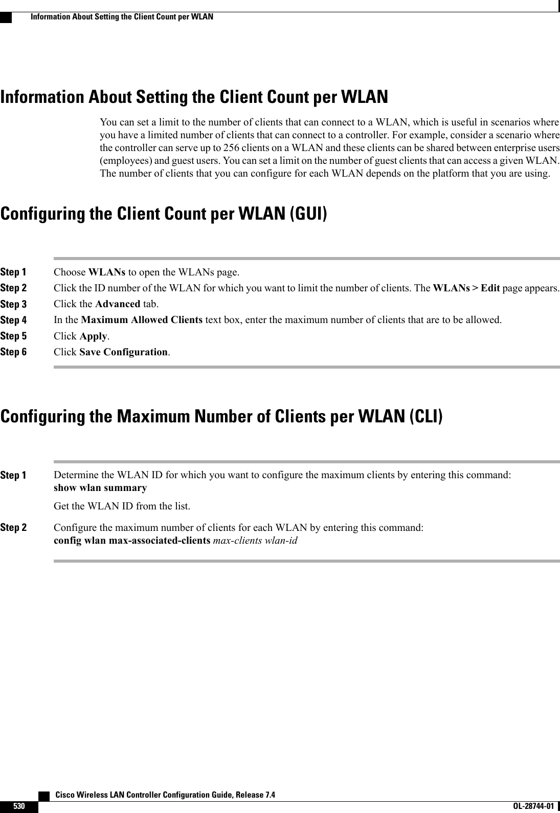Information About Setting the Client Count per WLANYou can set a limit to the number of clients that can connect to a WLAN, which is useful in scenarios whereyou have a limited number of clients that can connect to a controller. For example, consider a scenario wherethe controller can serve up to 256 clients on a WLAN and these clients can be shared between enterprise users(employees) and guest users. You can set a limit on the number of guest clients that can access a given WLAN.The number of clients that you can configure for each WLAN depends on the platform that you are using.Configuring the Client Count per WLAN (GUI)Step 1 Choose WLANs to open the WLANs page.Step 2 Click the ID number of the WLAN for which you want to limit the number of clients. The WLANs &gt; Edit page appears.Step 3 Click the Advanced tab.Step 4 In the Maximum Allowed Clients text box, enter the maximum number of clients that are to be allowed.Step 5 Click Apply.Step 6 Click Save Configuration.Configuring the Maximum Number of Clients per WLAN (CLI)Step 1 Determine the WLAN ID for which you want to configure the maximum clients by entering this command:show wlan summaryGet the WLAN ID from the list.Step 2 Configure the maximum number of clients for each WLAN by entering this command:config wlan max-associated-clients max-clients wlan-id   Cisco Wireless LAN Controller Configuration Guide, Release 7.4530 OL-28744-01  Information About Setting the Client Count per WLAN