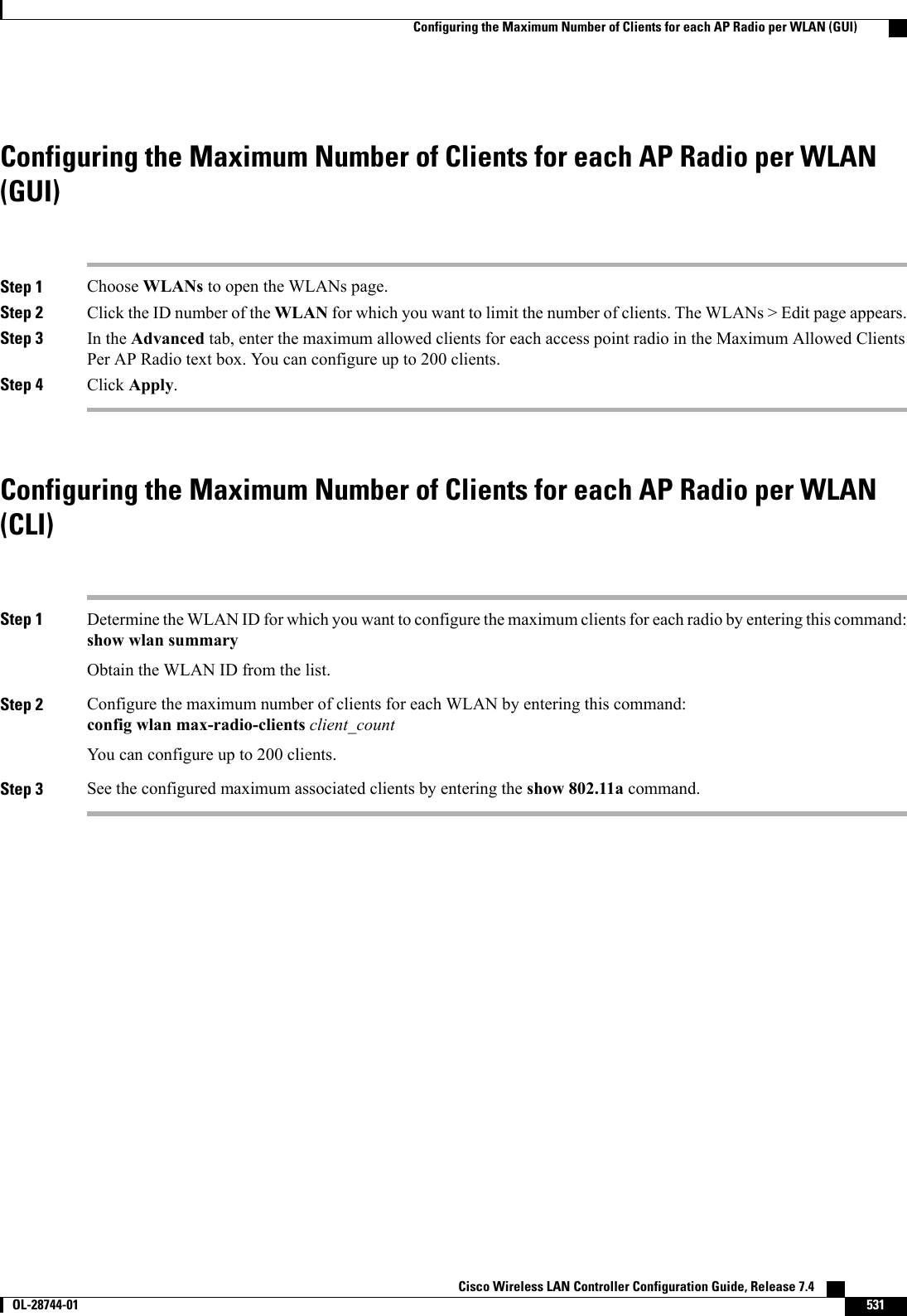 Configuring the Maximum Number of Clients for each AP Radio per WLAN(GUI)Step 1 Choose WLANs to open the WLANs page.Step 2 Click the ID number of the WLAN for which you want to limit the number of clients. The WLANs &gt; Edit page appears.Step 3 In the Advanced tab, enter the maximum allowed clients for each access point radio in the Maximum Allowed ClientsPer AP Radio text box. You can configure up to 200 clients.Step 4 Click Apply.Configuring the Maximum Number of Clients for each AP Radio per WLAN(CLI)Step 1 Determine the WLAN ID for which you want to configure the maximum clients for each radio by entering this command:show wlan summaryObtain the WLAN ID from the list.Step 2 Configure the maximum number of clients for each WLAN by entering this command:config wlan max-radio-clients client_countYou can configure up to 200 clients.Step 3 See the configured maximum associated clients by entering the show 802.11a command.Cisco Wireless LAN Controller Configuration Guide, Release 7.4       OL-28744-01 531Configuring the Maximum Number of Clients for each AP Radio per WLAN (GUI)