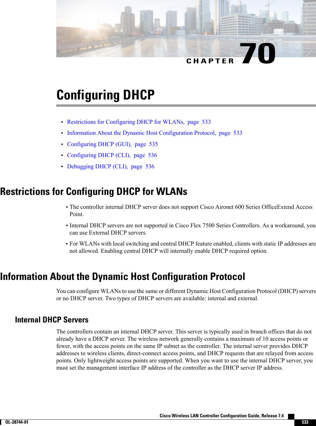 CHAPTER 70Configuring DHCP•Restrictions for Configuring DHCP for WLANs, page 533•Information About the Dynamic Host Configuration Protocol, page 533•Configuring DHCP (GUI), page 535•Configuring DHCP (CLI), page 536•Debugging DHCP (CLI), page 536Restrictions for Configuring DHCP for WLANs•The controller internal DHCP server does not support Cisco Aironet 600 Series OfficeExtend AccessPoint.•Internal DHCP servers are not supported in Cisco Flex 7500 Series Controllers. As a workaround, youcan use External DHCP servers.•For WLANs with local switching and central DHCP feature enabled, clients with static IP addresses arenot allowed. Enabling central DHCP will internally enable DHCP required option.Information About the Dynamic Host Configuration ProtocolYou can configure WLANs to use the same or different Dynamic Host Configuration Protocol (DHCP) serversor no DHCP server. Two types of DHCP servers are available: internal and external.Internal DHCP ServersThe controllers contain an internal DHCP server. This server is typically used in branch offices that do notalready have a DHCP server. The wireless network generally contains a maximum of 10 access points orfewer, with the access points on the same IP subnet as the controller. The internal server provides DHCPaddresses to wireless clients, direct-connect access points, and DHCP requests that are relayed from accesspoints. Only lightweight access points are supported. When you want to use the internal DHCP server, youmust set the management interface IP address of the controller as the DHCP server IP address.Cisco Wireless LAN Controller Configuration Guide, Release 7.4        OL-28744-01 533