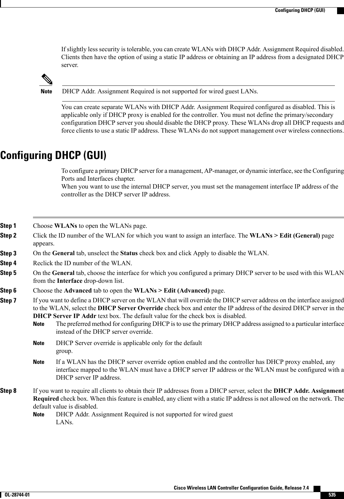If slightly less security is tolerable, you can create WLANs with DHCP Addr. Assignment Required disabled.Clients then have the option of using a static IP address or obtaining an IP address from a designated DHCPserver.DHCP Addr. Assignment Required is not supported for wired guest LANs.NoteYou can create separate WLANs with DHCP Addr. Assignment Required configured as disabled. This isapplicable only if DHCP proxy is enabled for the controller. You must not define the primary/secondaryconfiguration DHCP server you should disable the DHCP proxy. These WLANs drop all DHCP requests andforce clients to use a static IP address. These WLANs do not support management over wireless connections.Configuring DHCP (GUI)To configure a primary DHCP server for a management, AP-manager, or dynamic interface, see the ConfiguringPorts and Interfaces chapter.When you want to use the internal DHCP server, you must set the management interface IP address of thecontroller as the DHCP server IP address.Step 1 Choose WLANs to open the WLANs page.Step 2 Click the ID number of the WLAN for which you want to assign an interface. The WLANs &gt; Edit (General) pageappears.Step 3 On the General tab, unselect the Status check box and click Apply to disable the WLAN.Step 4 Reclick the ID number of the WLAN.Step 5 On the General tab, choose the interface for which you configured a primary DHCP server to be used with this WLANfrom the Interface drop-down list.Step 6 Choose the Advanced tab to open the WLANs &gt; Edit (Advanced) page.Step 7 If you want to define a DHCP server on the WLAN that will override the DHCP server address on the interface assignedto the WLAN, select the DHCP Server Override check box and enter the IP address of the desired DHCP server in theDHCP Server IP Addr text box. The default value for the check box is disabled.The preferred method for configuring DHCP is to use the primary DHCP address assigned to a particular interfaceinstead of the DHCP server override.NoteDHCP Server override is applicable only for the defaultgroup.NoteIf a WLAN has the DHCP server override option enabled and the controller has DHCP proxy enabled, anyinterface mapped to the WLAN must have a DHCP server IP address or the WLAN must be configured with aDHCP server IP address.NoteStep 8 If you want to require all clients to obtain their IP addresses from a DHCP server, select the DHCP Addr. AssignmentRequired check box. When this feature is enabled, any client with a static IP address is not allowed on the network. Thedefault value is disabled.DHCP Addr. Assignment Required is not supported for wired guestLANs.NoteCisco Wireless LAN Controller Configuration Guide, Release 7.4       OL-28744-01 535Configuring DHCP (GUI)