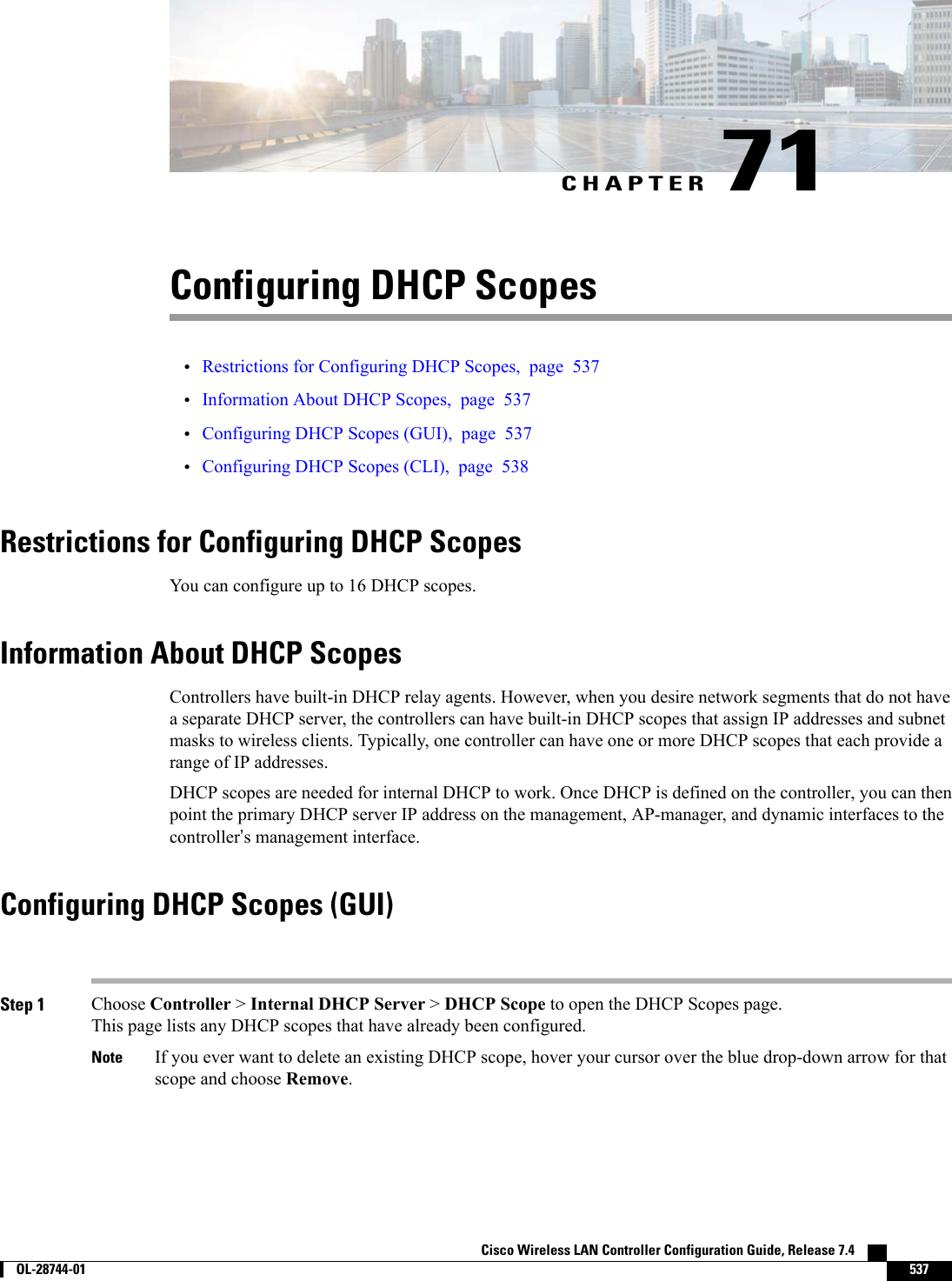 CHAPTER 71Configuring DHCP Scopes•Restrictions for Configuring DHCP Scopes, page 537•Information About DHCP Scopes, page 537•Configuring DHCP Scopes (GUI), page 537•Configuring DHCP Scopes (CLI), page 538Restrictions for Configuring DHCP ScopesYou can configure up to 16 DHCP scopes.Information About DHCP ScopesControllers have built-in DHCP relay agents. However, when you desire network segments that do not havea separate DHCP server, the controllers can have built-in DHCP scopes that assign IP addresses and subnetmasks to wireless clients. Typically, one controller can have one or more DHCP scopes that each provide arange of IP addresses.DHCP scopes are needed for internal DHCP to work. Once DHCP is defined on the controller, you can thenpoint the primary DHCP server IP address on the management, AP-manager, and dynamic interfaces to thecontroller’s management interface.Configuring DHCP Scopes (GUI)Step 1 Choose Controller &gt;Internal DHCP Server &gt;DHCP Scope to open the DHCP Scopes page.This page lists any DHCP scopes that have already been configured.If you ever want to delete an existing DHCP scope, hover your cursor over the blue drop-down arrow for thatscope and choose Remove.NoteCisco Wireless LAN Controller Configuration Guide, Release 7.4        OL-28744-01 537