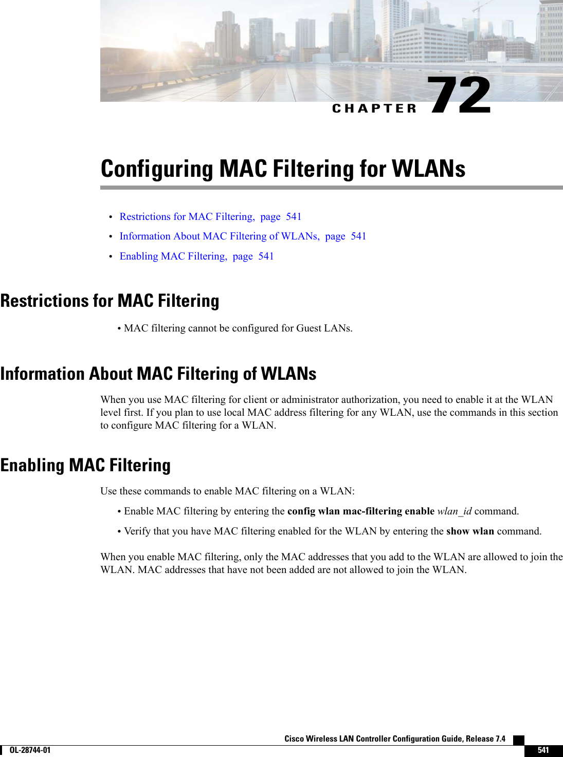 CHAPTER 72Configuring MAC Filtering for WLANs•Restrictions for MAC Filtering, page 541•Information About MAC Filtering of WLANs, page 541•Enabling MAC Filtering, page 541Restrictions for MAC Filtering•MAC filtering cannot be configured for Guest LANs.Information About MAC Filtering of WLANsWhen you use MAC filtering for client or administrator authorization, you need to enable it at the WLANlevel first. If you plan to use local MAC address filtering for any WLAN, use the commands in this sectionto configure MAC filtering for a WLAN.Enabling MAC FilteringUse these commands to enable MAC filtering on a WLAN:•Enable MAC filtering by entering the config wlan mac-filtering enable wlan_id command.•Verify that you have MAC filtering enabled for the WLAN by entering the show wlan command.When you enable MAC filtering, only the MAC addresses that you add to the WLAN are allowed to join theWLAN. MAC addresses that have not been added are not allowed to join the WLAN.Cisco Wireless LAN Controller Configuration Guide, Release 7.4        OL-28744-01 541