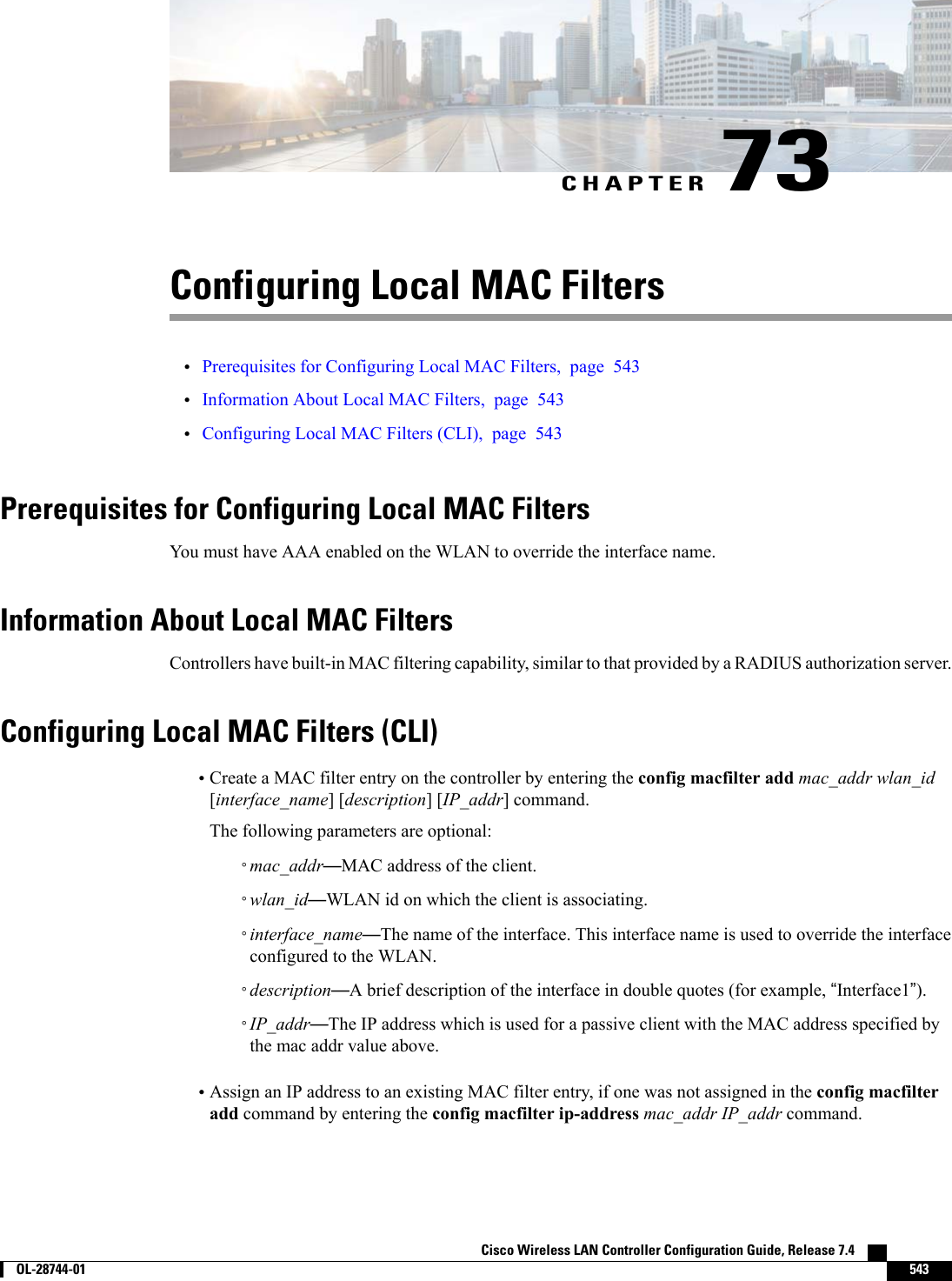 CHAPTER 73Configuring Local MAC Filters•Prerequisites for Configuring Local MAC Filters, page 543•Information About Local MAC Filters, page 543•Configuring Local MAC Filters (CLI), page 543Prerequisites for Configuring Local MAC FiltersYou must have AAA enabled on the WLAN to override the interface name.Information About Local MAC FiltersControllers have built-in MAC filtering capability, similar to that provided by a RADIUS authorization server.Configuring Local MAC Filters (CLI)•Create a MAC filter entry on the controller by entering the config macfilter add mac_addr wlan_id[interface_name] [description] [IP_addr] command.The following parameters are optional:◦mac_addr—MAC address of the client.◦wlan_id—WLAN id on which the client is associating.◦interface_name—The name of the interface. This interface name is used to override the interfaceconfigured to the WLAN.◦description—A brief description of the interface in double quotes (for example, “Interface1”).◦IP_addr—The IP address which is used for a passive client with the MAC address specified bythe mac addr value above.•Assign an IP address to an existing MAC filter entry, if one was not assigned in the config macfilteradd command by entering the config macfilter ip-address mac_addr IP_addr command.Cisco Wireless LAN Controller Configuration Guide, Release 7.4        OL-28744-01 543