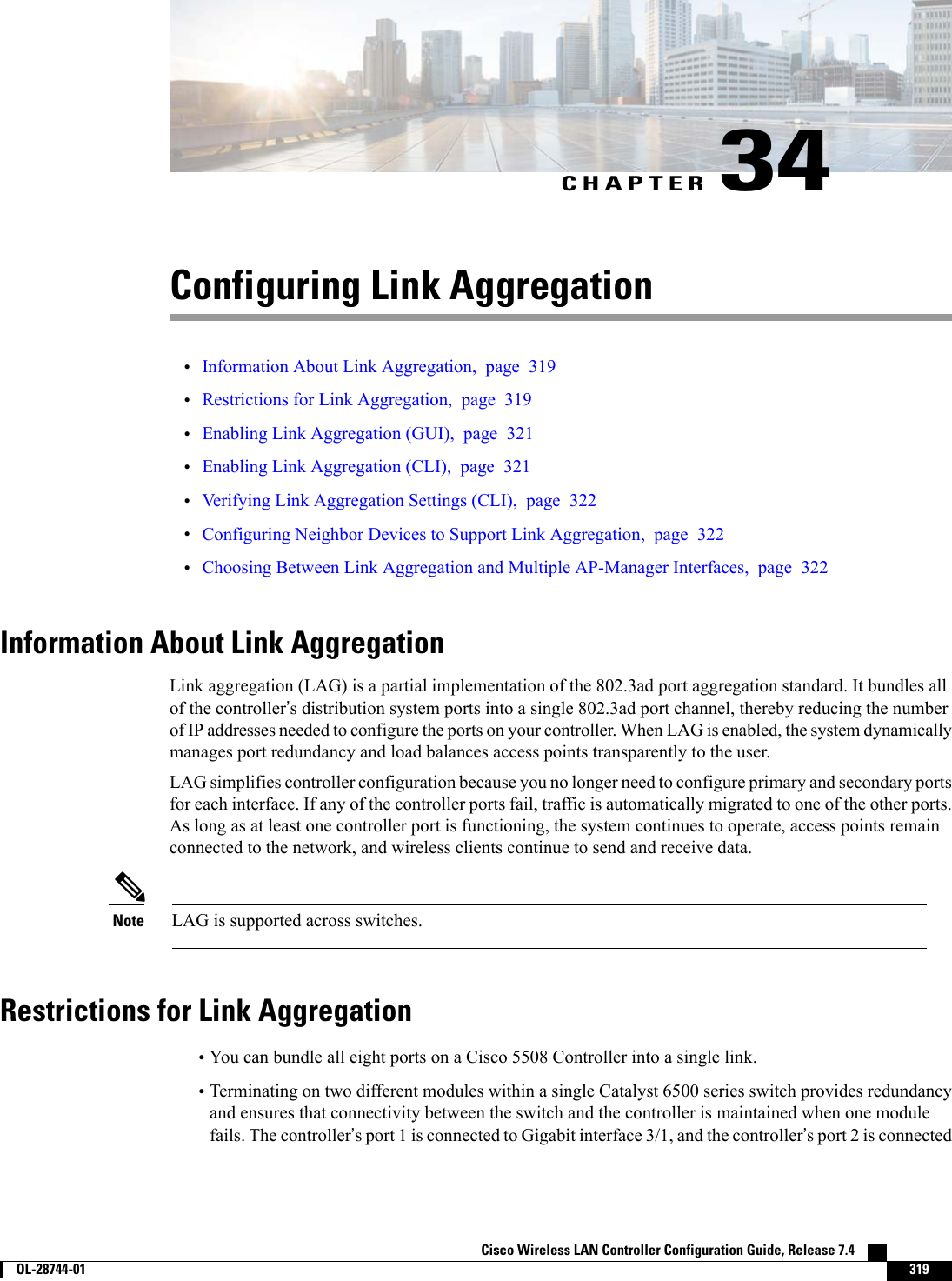 CHAPTER 34Configuring Link Aggregation•Information About Link Aggregation, page 319•Restrictions for Link Aggregation, page 319•Enabling Link Aggregation (GUI), page 321•Enabling Link Aggregation (CLI), page 321•Verifying Link Aggregation Settings (CLI), page 322•Configuring Neighbor Devices to Support Link Aggregation, page 322•Choosing Between Link Aggregation and Multiple AP-Manager Interfaces, page 322Information About Link AggregationLink aggregation (LAG) is a partial implementation of the 802.3ad port aggregation standard. It bundles allof the controller’s distribution system ports into a single 802.3ad port channel, thereby reducing the numberof IP addresses needed to configure the ports on your controller. When LAG is enabled, the system dynamicallymanages port redundancy and load balances access points transparently to the user.LAG simplifies controller configuration because you no longer need to configure primary and secondary portsfor each interface. If any of the controller ports fail, traffic is automatically migrated to one of the other ports.As long as at least one controller port is functioning, the system continues to operate, access points remainconnected to the network, and wireless clients continue to send and receive data.LAG is supported across switches.NoteRestrictions for Link Aggregation•You can bundle all eight ports on a Cisco 5508 Controller into a single link.•Terminating on two different modules within a single Catalyst 6500 series switch provides redundancyand ensures that connectivity between the switch and the controller is maintained when one modulefails. The controller’s port 1 is connected to Gigabit interface 3/1, and the controller’s port 2 is connectedCisco Wireless LAN Controller Configuration Guide, Release 7.4        OL-28744-01 319