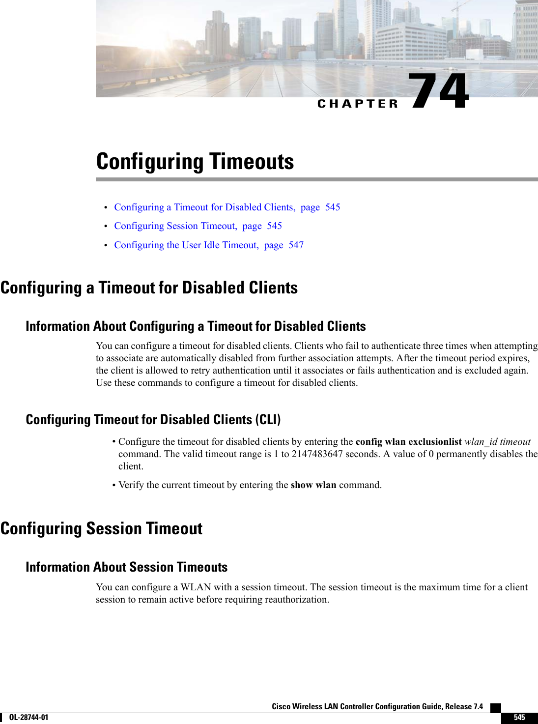 CHAPTER 74Configuring Timeouts•Configuring a Timeout for Disabled Clients, page 545•Configuring Session Timeout, page 545•Configuring the User Idle Timeout, page 547Configuring a Timeout for Disabled ClientsInformation About Configuring a Timeout for Disabled ClientsYou can configure a timeout for disabled clients. Clients who fail to authenticate three times when attemptingto associate are automatically disabled from further association attempts. After the timeout period expires,the client is allowed to retry authentication until it associates or fails authentication and is excluded again.Use these commands to configure a timeout for disabled clients.Configuring Timeout for Disabled Clients (CLI)•Configure the timeout for disabled clients by entering the config wlan exclusionlist wlan_id timeoutcommand. The valid timeout range is 1 to 2147483647 seconds. A value of 0 permanently disables theclient.•Verify the current timeout by entering the show wlan command.Configuring Session TimeoutInformation About Session TimeoutsYou can configure a WLAN with a session timeout. The session timeout is the maximum time for a clientsession to remain active before requiring reauthorization.Cisco Wireless LAN Controller Configuration Guide, Release 7.4        OL-28744-01 545