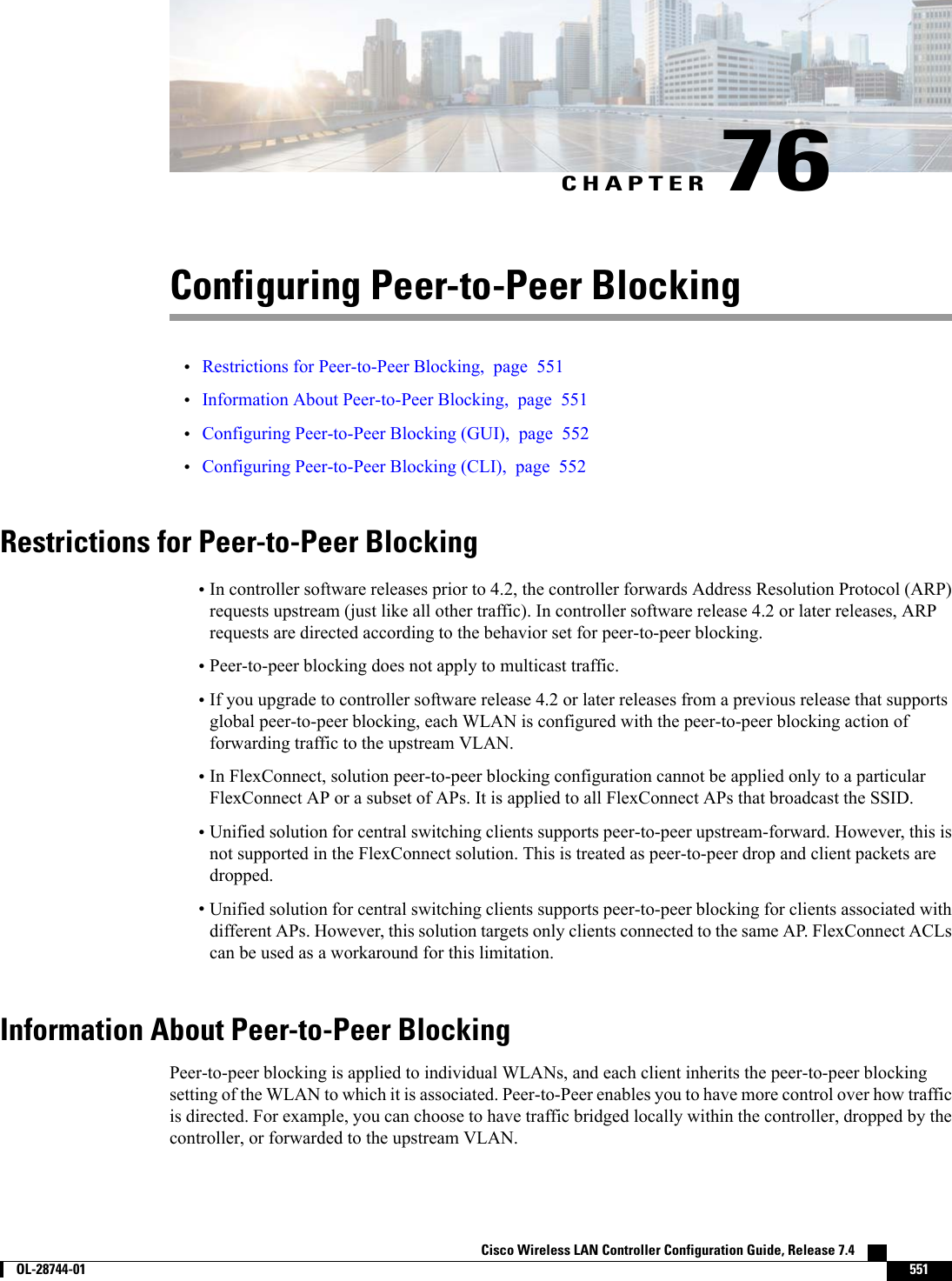CHAPTER 76Configuring Peer-to-Peer Blocking•Restrictions for Peer-to-Peer Blocking, page 551•Information About Peer-to-Peer Blocking, page 551•Configuring Peer-to-Peer Blocking (GUI), page 552•Configuring Peer-to-Peer Blocking (CLI), page 552Restrictions for Peer-to-Peer Blocking•In controller software releases prior to 4.2, the controller forwards Address Resolution Protocol (ARP)requests upstream (just like all other traffic). In controller software release 4.2 or later releases, ARPrequests are directed according to the behavior set for peer-to-peer blocking.•Peer-to-peer blocking does not apply to multicast traffic.•If you upgrade to controller software release 4.2 or later releases from a previous release that supportsglobal peer-to-peer blocking, each WLAN is configured with the peer-to-peer blocking action offorwarding traffic to the upstream VLAN.•In FlexConnect, solution peer-to-peer blocking configuration cannot be applied only to a particularFlexConnect AP or a subset of APs. It is applied to all FlexConnect APs that broadcast the SSID.•Unified solution for central switching clients supports peer-to-peer upstream-forward. However, this isnot supported in the FlexConnect solution. This is treated as peer-to-peer drop and client packets aredropped.•Unified solution for central switching clients supports peer-to-peer blocking for clients associated withdifferent APs. However, this solution targets only clients connected to the same AP. FlexConnect ACLscan be used as a workaround for this limitation.Information About Peer-to-Peer BlockingPeer-to-peer blocking is applied to individual WLANs, and each client inherits the peer-to-peer blockingsetting of the WLAN to which it is associated. Peer-to-Peer enables you to have more control over how trafficis directed. For example, you can choose to have traffic bridged locally within the controller, dropped by thecontroller, or forwarded to the upstream VLAN.Cisco Wireless LAN Controller Configuration Guide, Release 7.4        OL-28744-01 551