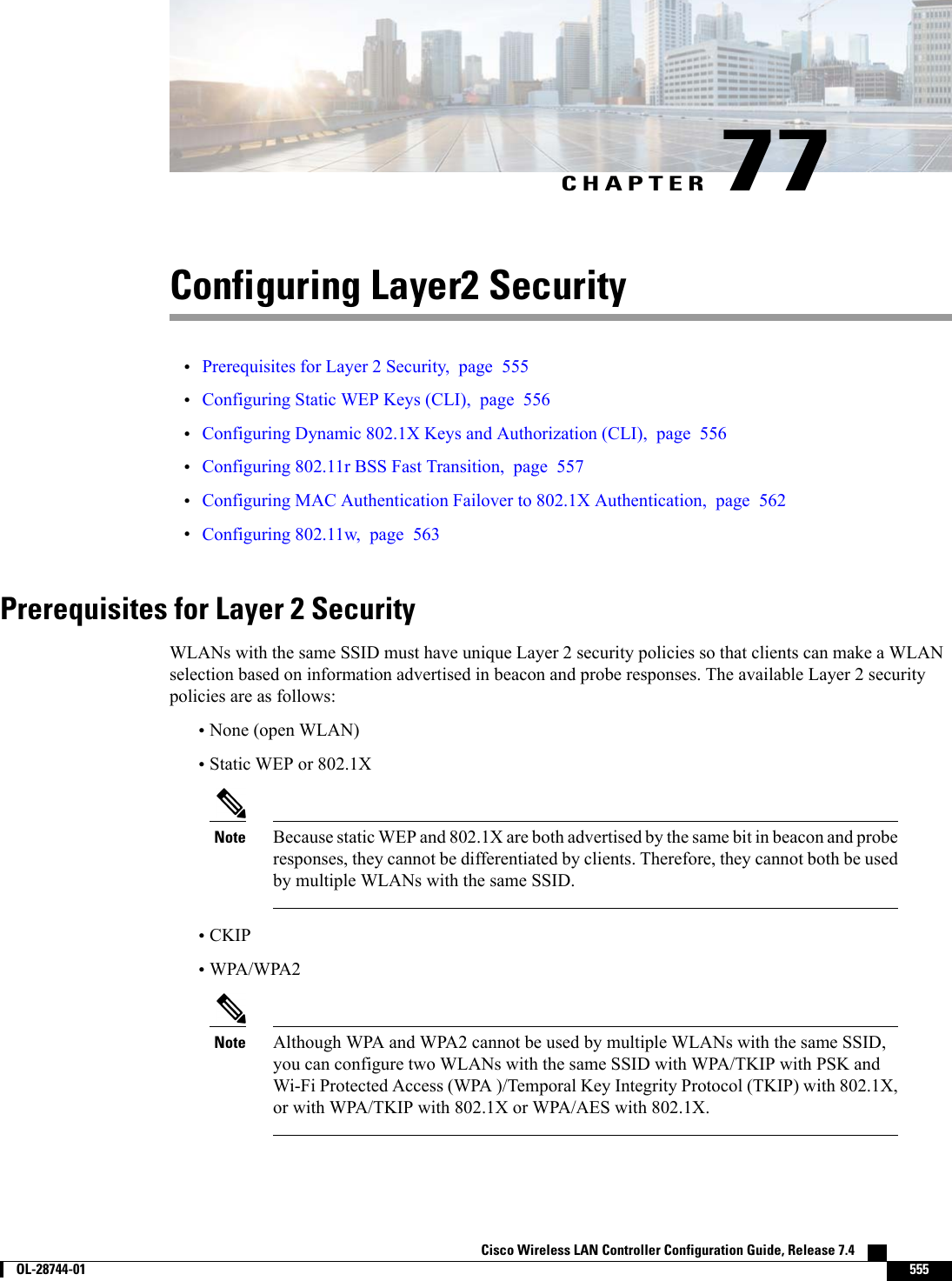 CHAPTER 77Configuring Layer2 Security•Prerequisites for Layer 2 Security, page 555•Configuring Static WEP Keys (CLI), page 556•Configuring Dynamic 802.1X Keys and Authorization (CLI), page 556•Configuring 802.11r BSS Fast Transition, page 557•Configuring MAC Authentication Failover to 802.1X Authentication, page 562•Configuring 802.11w, page 563Prerequisites for Layer 2 SecurityWLANs with the same SSID must have unique Layer 2 security policies so that clients can make a WLANselection based on information advertised in beacon and probe responses. The available Layer 2 securitypolicies are as follows:•None (open WLAN)•Static WEP or 802.1XBecause static WEP and 802.1X are both advertised by the same bit in beacon and proberesponses, they cannot be differentiated by clients. Therefore, they cannot both be usedby multiple WLANs with the same SSID.Note•CKIP•WPA/WPA2Although WPA and WPA2 cannot be used by multiple WLANs with the same SSID,you can configure two WLANs with the same SSID with WPA/TKIP with PSK andWi-Fi Protected Access (WPA )/Temporal Key Integrity Protocol (TKIP) with 802.1X,or with WPA/TKIP with 802.1X or WPA/AES with 802.1X.NoteCisco Wireless LAN Controller Configuration Guide, Release 7.4        OL-28744-01 555