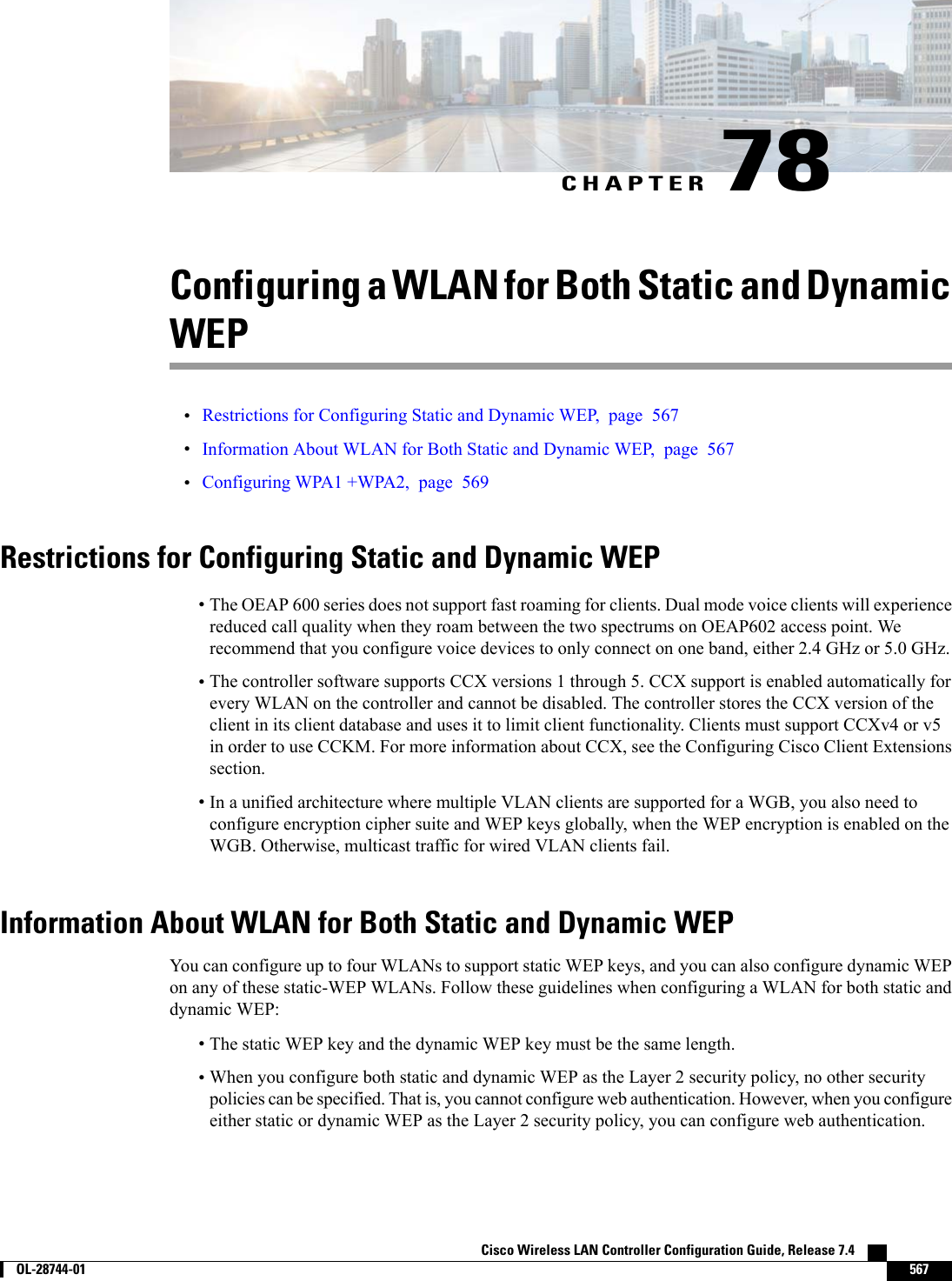 CHAPTER 78Configuring a WLAN for Both Static and DynamicWEP•Restrictions for Configuring Static and Dynamic WEP, page 567•Information About WLAN for Both Static and Dynamic WEP, page 567•Configuring WPA1 +WPA2, page 569Restrictions for Configuring Static and Dynamic WEP•The OEAP 600 series does not support fast roaming for clients. Dual mode voice clients will experiencereduced call quality when they roam between the two spectrums on OEAP602 access point. Werecommend that you configure voice devices to only connect on one band, either 2.4 GHz or 5.0 GHz.•The controller software supports CCX versions 1 through 5. CCX support is enabled automatically forevery WLAN on the controller and cannot be disabled. The controller stores the CCX version of theclient in its client database and uses it to limit client functionality. Clients must support CCXv4 or v5in order to use CCKM. For more information about CCX, see the Configuring Cisco Client Extensionssection.•In a unified architecture where multiple VLAN clients are supported for a WGB, you also need toconfigure encryption cipher suite and WEP keys globally, when the WEP encryption is enabled on theWGB. Otherwise, multicast traffic for wired VLAN clients fail.Information About WLAN for Both Static and Dynamic WEPYou can configure up to four WLANs to support static WEP keys, and you can also configure dynamic WEPon any of these static-WEP WLANs. Follow these guidelines when configuring a WLAN for both static anddynamic WEP:•The static WEP key and the dynamic WEP key must be the same length.•When you configure both static and dynamic WEP as the Layer 2 security policy, no other securitypolicies can be specified. That is, you cannot configure web authentication. However, when you configureeither static or dynamic WEP as the Layer 2 security policy, you can configure web authentication.Cisco Wireless LAN Controller Configuration Guide, Release 7.4        OL-28744-01 567