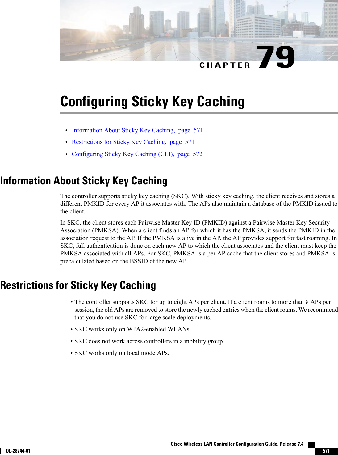 CHAPTER 79Configuring Sticky Key Caching•Information About Sticky Key Caching, page 571•Restrictions for Sticky Key Caching, page 571•Configuring Sticky Key Caching (CLI), page 572Information About Sticky Key CachingThe controller supports sticky key caching (SKC). With sticky key caching, the client receives and stores adifferent PMKID for every AP it associates with. The APs also maintain a database of the PMKID issued tothe client.In SKC, the client stores each Pairwise Master Key ID (PMKID) against a Pairwise Master Key SecurityAssociation (PMKSA). When a client finds an AP for which it has the PMKSA, it sends the PMKID in theassociation request to the AP. If the PMKSA is alive in the AP, the AP provides support for fast roaming. InSKC, full authentication is done on each new AP to which the client associates and the client must keep thePMKSA associated with all APs. For SKC, PMKSA is a per AP cache that the client stores and PMKSA isprecalculated based on the BSSID of the new AP.Restrictions for Sticky Key Caching•The controller supports SKC for up to eight APs per client. If a client roams to more than 8 APs persession, the old APs are removed to store the newly cached entries when the client roams. We recommendthat you do not use SKC for large scale deployments.•SKC works only on WPA2-enabled WLANs.•SKC does not work across controllers in a mobility group.•SKC works only on local mode APs.Cisco Wireless LAN Controller Configuration Guide, Release 7.4        OL-28744-01 571