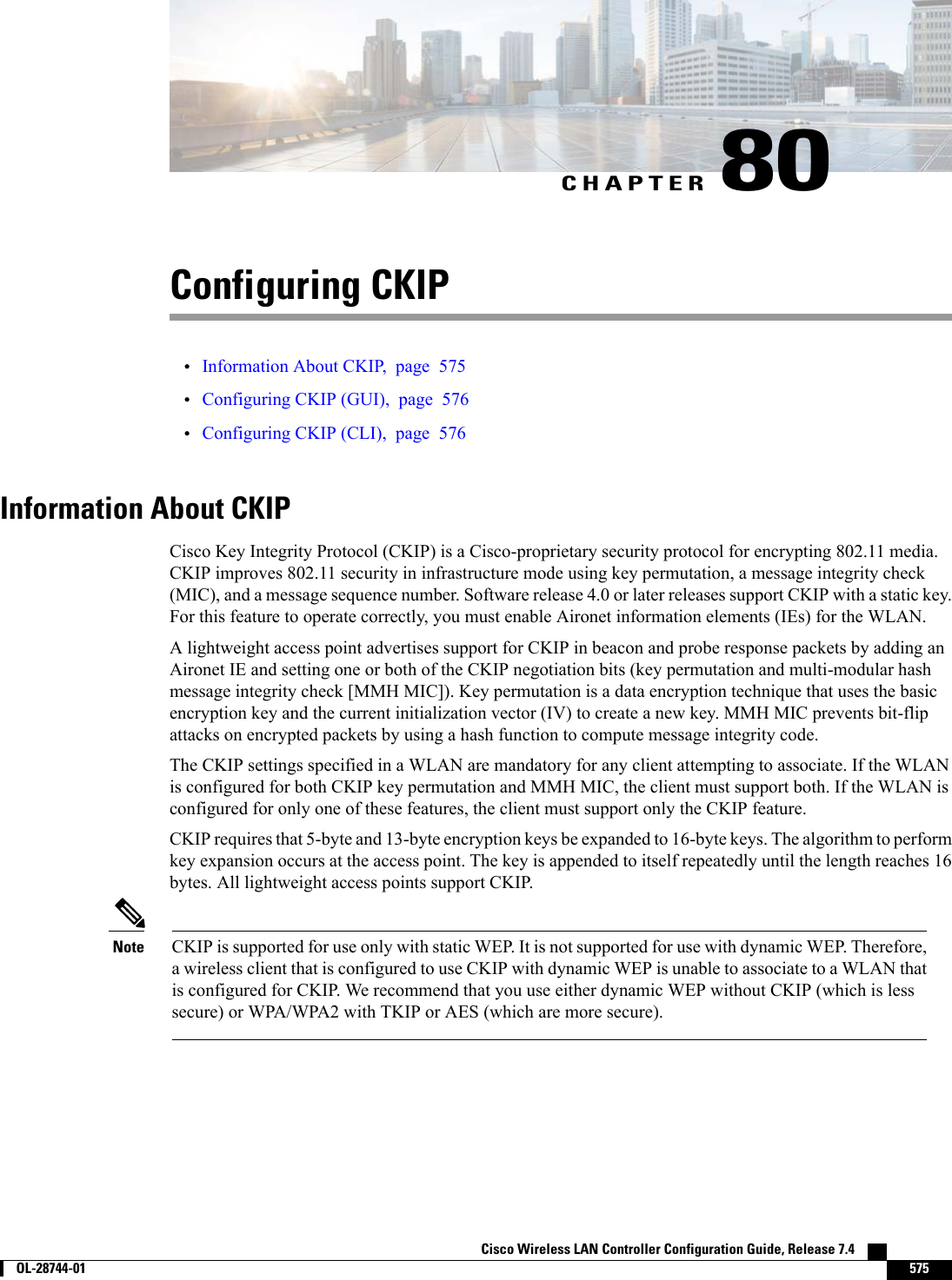 CHAPTER 80Configuring CKIP•Information About CKIP, page 575•Configuring CKIP (GUI), page 576•Configuring CKIP (CLI), page 576Information About CKIPCisco Key Integrity Protocol (CKIP) is a Cisco-proprietary security protocol for encrypting 802.11 media.CKIP improves 802.11 security in infrastructure mode using key permutation, a message integrity check(MIC), and a message sequence number. Software release 4.0 or later releases support CKIP with a static key.For this feature to operate correctly, you must enable Aironet information elements (IEs) for the WLAN.A lightweight access point advertises support for CKIP in beacon and probe response packets by adding anAironet IE and setting one or both of the CKIP negotiation bits (key permutation and multi-modular hashmessage integrity check [MMH MIC]). Key permutation is a data encryption technique that uses the basicencryption key and the current initialization vector (IV) to create a new key. MMH MIC prevents bit-flipattacks on encrypted packets by using a hash function to compute message integrity code.The CKIP settings specified in a WLAN are mandatory for any client attempting to associate. If the WLANis configured for both CKIP key permutation and MMH MIC, the client must support both. If the WLAN isconfigured for only one of these features, the client must support only the CKIP feature.CKIP requires that 5-byte and 13-byte encryption keys be expanded to 16-byte keys. The algorithm to performkey expansion occurs at the access point. The key is appended to itself repeatedly until the length reaches 16bytes. All lightweight access points support CKIP.CKIP is supported for use only with static WEP. It is not supported for use with dynamic WEP. Therefore,a wireless client that is configured to use CKIP with dynamic WEP is unable to associate to a WLAN thatis configured for CKIP. We recommend that you use either dynamic WEP without CKIP (which is lesssecure) or WPA/WPA2 with TKIP or AES (which are more secure).NoteCisco Wireless LAN Controller Configuration Guide, Release 7.4        OL-28744-01 575