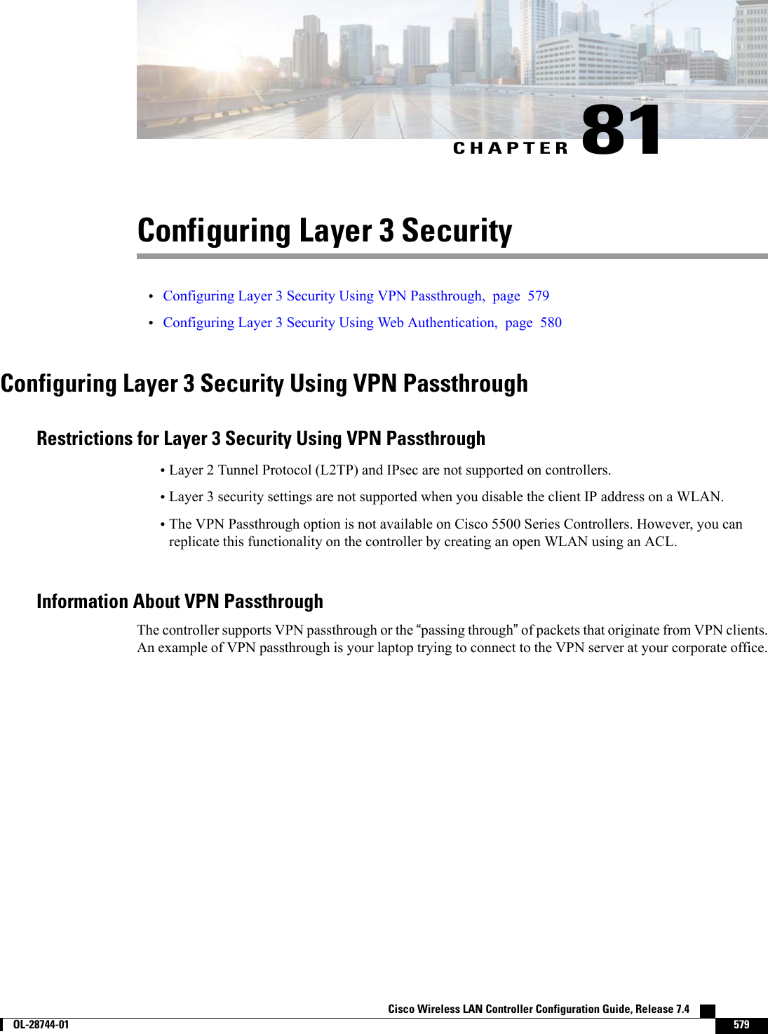 CHAPTER 81Configuring Layer 3 Security•Configuring Layer 3 Security Using VPN Passthrough, page 579•Configuring Layer 3 Security Using Web Authentication, page 580Configuring Layer 3 Security Using VPN PassthroughRestrictions for Layer 3 Security Using VPN Passthrough•Layer 2 Tunnel Protocol (L2TP) and IPsec are not supported on controllers.•Layer 3 security settings are not supported when you disable the client IP address on a WLAN.•The VPN Passthrough option is not available on Cisco 5500 Series Controllers. However, you canreplicate this functionality on the controller by creating an open WLAN using an ACL.Information About VPN PassthroughThe controller supports VPN passthrough or the “passing through”of packets that originate from VPN clients.An example of VPN passthrough is your laptop trying to connect to the VPN server at your corporate office.Cisco Wireless LAN Controller Configuration Guide, Release 7.4        OL-28744-01 579