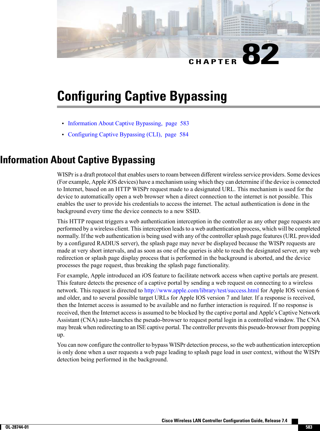 CHAPTER 82Configuring Captive Bypassing•Information About Captive Bypassing, page 583•Configuring Captive Bypassing (CLI), page 584Information About Captive BypassingWISPr is a draft protocol that enables users to roam between different wireless service providers. Some devices(For example, Apple iOS devices) have a mechanism using which they can determine if the device is connectedto Internet, based on an HTTP WISPr request made to a designated URL. This mechanism is used for thedevice to automatically open a web browser when a direct connection to the internet is not possible. Thisenables the user to provide his credentials to access the internet. The actual authentication is done in thebackground every time the device connects to a new SSID.This HTTP request triggers a web authentication interception in the controller as any other page requests areperformed by a wireless client. This interception leads to a web authentication process, which will be completednormally. If the web authentication is being used with any of the controller splash page features (URL providedby a configured RADIUS server), the splash page may never be displayed because the WISPr requests aremade at very short intervals, and as soon as one of the queries is able to reach the designated server, any webredirection or splash page display process that is performed in the background is aborted, and the deviceprocesses the page request, thus breaking the splash page functionality.For example, Apple introduced an iOS feature to facilitate network access when captive portals are present.This feature detects the presence of a captive portal by sending a web request on connecting to a wirelessnetwork. This request is directed to http://www.apple.com/library/test/success.html for Apple IOS version 6and older, and to several possible target URLs for Apple IOS version 7 and later. If a response is received,then the Internet access is assumed to be available and no further interaction is required. If no response isreceived, then the Internet access is assumed to be blocked by the captive portal and Apple’s Captive NetworkAssistant (CNA) auto-launches the pseudo-browser to request portal login in a controlled window. The CNAmay break when redirecting to an ISE captive portal. The controller prevents this pseudo-browser from poppingup.You can now configure the controller to bypass WISPr detection process, so the web authentication interceptionis only done when a user requests a web page leading to splash page load in user context, without the WISPrdetection being performed in the background.Cisco Wireless LAN Controller Configuration Guide, Release 7.4        OL-28744-01 583