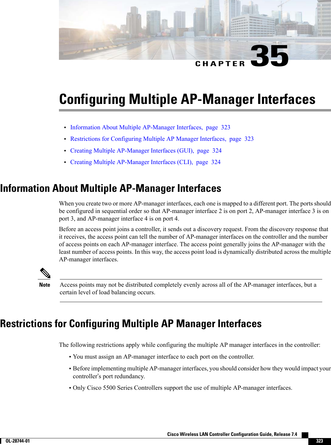 CHAPTER 35Configuring Multiple AP-Manager Interfaces•Information About Multiple AP-Manager Interfaces, page 323•Restrictions for Configuring Multiple AP Manager Interfaces, page 323•Creating Multiple AP-Manager Interfaces (GUI), page 324•Creating Multiple AP-Manager Interfaces (CLI), page 324Information About Multiple AP-Manager InterfacesWhen you create two or more AP-manager interfaces, each one is mapped to a different port. The ports shouldbe configured in sequential order so that AP-manager interface 2 is on port 2, AP-manager interface 3 is onport 3, and AP-manager interface 4 is on port 4.Before an access point joins a controller, it sends out a discovery request. From the discovery response thatit receives, the access point can tell the number of AP-manager interfaces on the controller and the numberof access points on each AP-manager interface. The access point generally joins the AP-manager with theleast number of access points. In this way, the access point load is dynamically distributed across the multipleAP-manager interfaces.Access points may not be distributed completely evenly across all of the AP-manager interfaces, but acertain level of load balancing occurs.NoteRestrictions for Configuring Multiple AP Manager InterfacesThe following restrictions apply while configuring the multiple AP manager interfaces in the controller:•You must assign an AP-manager interface to each port on the controller.•Before implementing multiple AP-manager interfaces, you should consider how they would impact yourcontroller’s port redundancy.•Only Cisco 5500 Series Controllers support the use of multiple AP-manager interfaces.Cisco Wireless LAN Controller Configuration Guide, Release 7.4        OL-28744-01 323