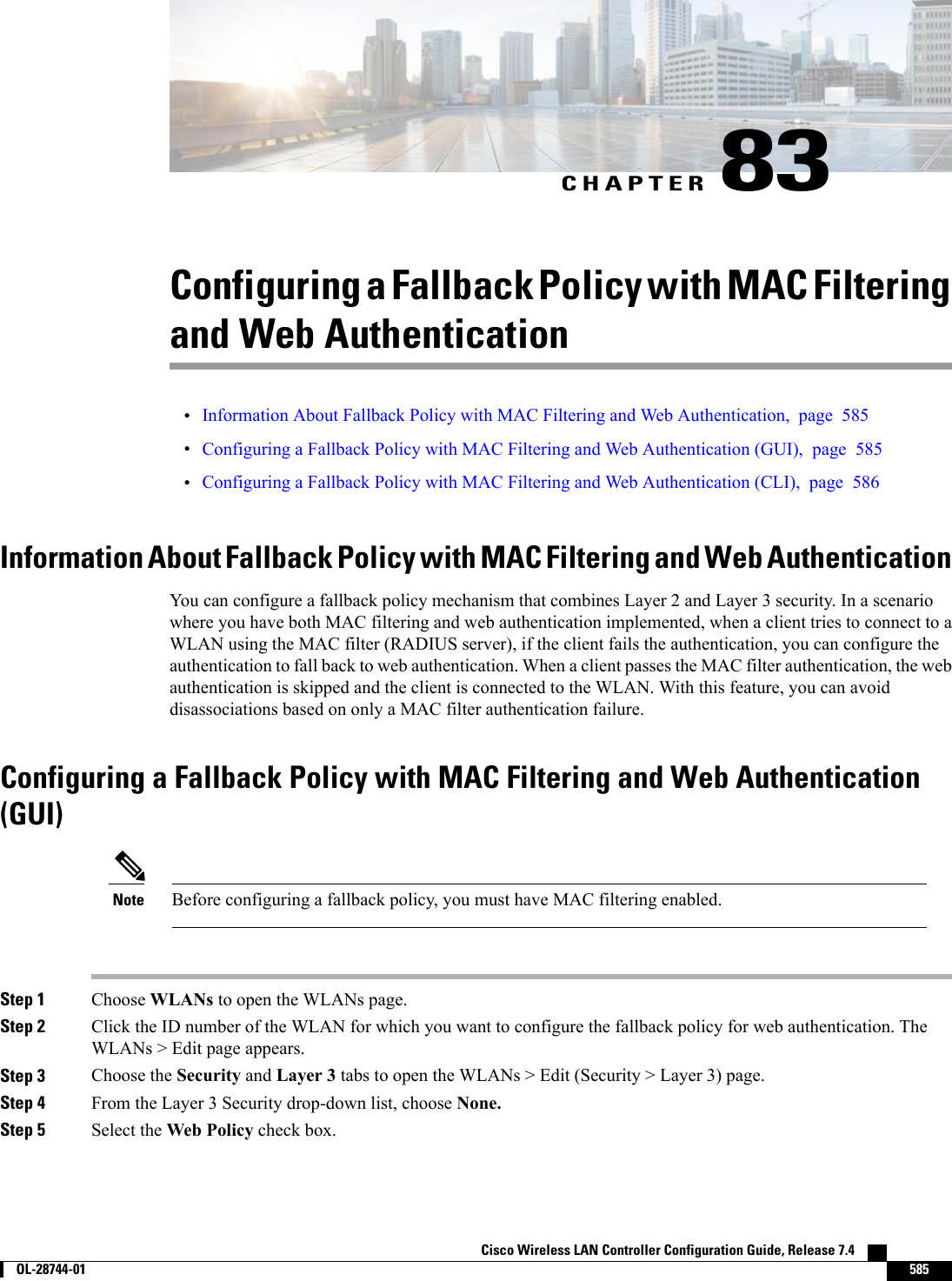 CHAPTER 83Configuring a Fallback Policy with MAC Filteringand Web Authentication•Information About Fallback Policy with MAC Filtering and Web Authentication, page 585•Configuring a Fallback Policy with MAC Filtering and Web Authentication (GUI), page 585•Configuring a Fallback Policy with MAC Filtering and Web Authentication (CLI), page 586Information About Fallback Policy with MAC Filtering and Web AuthenticationYou can configure a fallback policy mechanism that combines Layer 2 and Layer 3 security. In a scenariowhere you have both MAC filtering and web authentication implemented, when a client tries to connect to aWLAN using the MAC filter (RADIUS server), if the client fails the authentication, you can configure theauthentication to fall back to web authentication. When a client passes the MAC filter authentication, the webauthentication is skipped and the client is connected to the WLAN. With this feature, you can avoiddisassociations based on only a MAC filter authentication failure.Configuring a Fallback Policy with MAC Filtering and Web Authentication(GUI)Before configuring a fallback policy, you must have MAC filtering enabled.NoteStep 1 Choose WLANs to open the WLANs page.Step 2 Click the ID number of the WLAN for which you want to configure the fallback policy for web authentication. TheWLANs &gt; Edit page appears.Step 3 Choose the Security and Layer 3 tabs to open the WLANs &gt; Edit (Security &gt; Layer 3) page.Step 4 From the Layer 3 Security drop-down list, choose None.Step 5 Select the Web Policy check box.Cisco Wireless LAN Controller Configuration Guide, Release 7.4        OL-28744-01 585