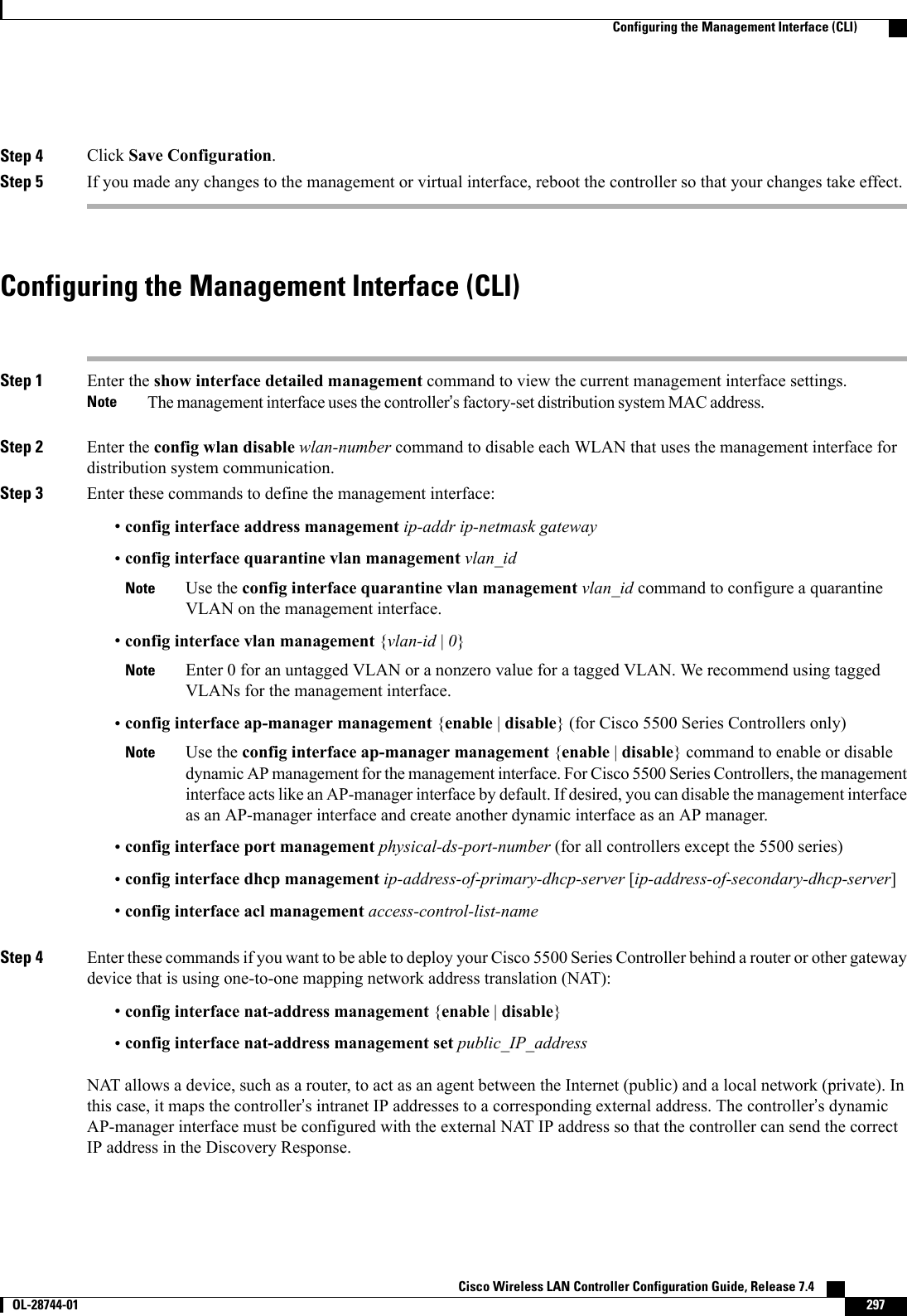 Step 4 Click Save Configuration.Step 5 If you made any changes to the management or virtual interface, reboot the controller so that your changes take effect.Configuring the Management Interface (CLI)Step 1 Enter the show interface detailed management command to view the current management interface settings.The management interface uses the controller’s factory-set distribution system MAC address.NoteStep 2 Enter the config wlan disable wlan-number command to disable each WLAN that uses the management interface fordistribution system communication.Step 3 Enter these commands to define the management interface:•config interface address management ip-addr ip-netmask gateway•config interface quarantine vlan management vlan_idUse the config interface quarantine vlan management vlan_id command to configure a quarantineVLAN on the management interface.Note•config interface vlan management {vlan-id |0}Enter 0 for an untagged VLAN or a nonzero value for a tagged VLAN. We recommend using taggedVLANs for the management interface.Note•config interface ap-manager management {enable |disable} (for Cisco 5500 Series Controllers only)Use the config interface ap-manager management {enable |disable} command to enable or disabledynamic AP management for the management interface. For Cisco 5500 Series Controllers, the managementinterface acts like an AP-manager interface by default. If desired, you can disable the management interfaceas an AP-manager interface and create another dynamic interface as an AP manager.Note•config interface port management physical-ds-port-number (for all controllers except the 5500 series)•config interface dhcp management ip-address-of-primary-dhcp-server [ip-address-of-secondary-dhcp-server]•config interface acl management access-control-list-nameStep 4 Enter these commands if you want to be able to deploy your Cisco 5500 Series Controller behind a router or other gatewaydevice that is using one-to-one mapping network address translation (NAT):•config interface nat-address management {enable |disable}•config interface nat-address management set public_IP_addressNAT allows a device, such as a router, to act as an agent between the Internet (public) and a local network (private). Inthis case, it maps the controller’s intranet IP addresses to a corresponding external address. The controller’s dynamicAP-manager interface must be configured with the external NAT IP address so that the controller can send the correctIP address in the Discovery Response.Cisco Wireless LAN Controller Configuration Guide, Release 7.4       OL-28744-01 297Configuring the Management Interface (CLI)