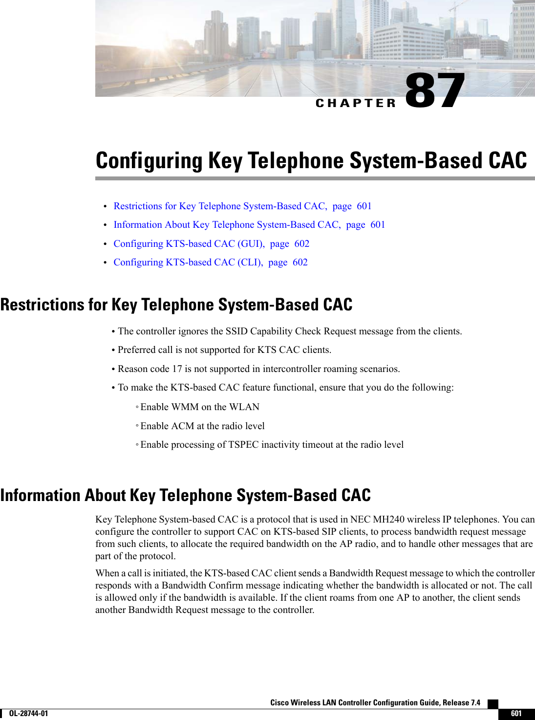 CHAPTER 87Configuring Key Telephone System-Based CAC•Restrictions for Key Telephone System-Based CAC, page 601•Information About Key Telephone System-Based CAC, page 601•Configuring KTS-based CAC (GUI), page 602•Configuring KTS-based CAC (CLI), page 602Restrictions for Key Telephone System-Based CAC•The controller ignores the SSID Capability Check Request message from the clients.•Preferred call is not supported for KTS CAC clients.•Reason code 17 is not supported in intercontroller roaming scenarios.•To make the KTS-based CAC feature functional, ensure that you do the following:◦Enable WMM on the WLAN◦Enable ACM at the radio level◦Enable processing of TSPEC inactivity timeout at the radio levelInformation About Key Telephone System-Based CACKey Telephone System-based CAC is a protocol that is used in NEC MH240 wireless IP telephones. You canconfigure the controller to support CAC on KTS-based SIP clients, to process bandwidth request messagefrom such clients, to allocate the required bandwidth on the AP radio, and to handle other messages that arepart of the protocol.When a call is initiated, the KTS-based CAC client sends a Bandwidth Request message to which the controllerresponds with a Bandwidth Confirm message indicating whether the bandwidth is allocated or not. The callis allowed only if the bandwidth is available. If the client roams from one AP to another, the client sendsanother Bandwidth Request message to the controller.Cisco Wireless LAN Controller Configuration Guide, Release 7.4        OL-28744-01 601