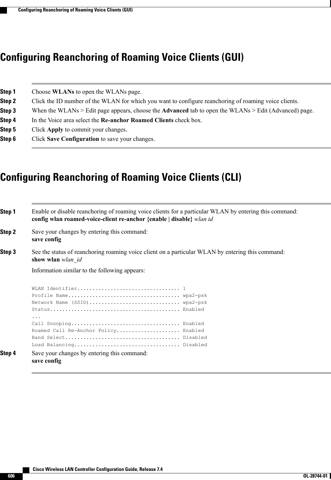 Configuring Reanchoring of Roaming Voice Clients (GUI)Step 1 Choose WLANs to open the WLANs page.Step 2 Click the ID number of the WLAN for which you want to configure reanchoring of roaming voice clients.Step 3 When the WLANs &gt; Edit page appears, choose the Advanced tab to open the WLANs &gt; Edit (Advanced) page.Step 4 In the Voice area select the Re-anchor Roamed Clients check box.Step 5 Click Apply to commit your changes.Step 6 Click Save Configuration to save your changes.Configuring Reanchoring of Roaming Voice Clients (CLI)Step 1 Enable or disable reanchoring of roaming voice clients for a particular WLAN by entering this command:config wlan roamed-voice-client re-anchor {enable | disable} wlan idStep 2 Save your changes by entering this command:save configStep 3 See the status of reanchoring roaming voice client on a particular WLAN by entering this command:show wlan wlan_idInformation similar to the following appears:WLAN Identifier.................................. 1Profile Name..................................... wpa2-pskNetwork Name (SSID).............................. wpa2-pskStatus........................................... Enabled...Call Snooping.................................... EnabledRoamed Call Re-Anchor Policy..................... EnabledBand Select...................................... DisabledLoad Balancing................................... DisabledStep 4 Save your changes by entering this command:save config   Cisco Wireless LAN Controller Configuration Guide, Release 7.4606 OL-28744-01  Configuring Reanchoring of Roaming Voice Clients (GUI)