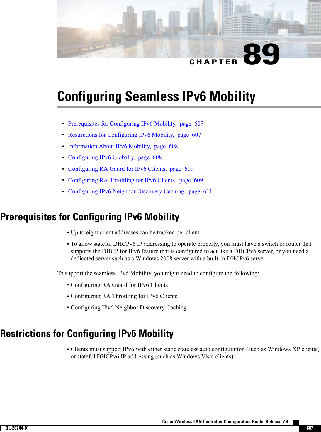 CHAPTER 89Configuring Seamless IPv6 Mobility•Prerequisites for Configuring IPv6 Mobility, page 607•Restrictions for Configuring IPv6 Mobility, page 607•Information About IPv6 Mobility, page 608•Configuring IPv6 Globally, page 608•Configuring RA Gaurd for IPv6 Clients, page 609•Configuring RA Throttling for IPv6 Clients, page 609•Configuring IPv6 Neighbor Discovery Caching, page 611Prerequisites for Configuring IPv6 Mobility•Up to eight client addresses can be tracked per client.•To allow stateful DHCPv6 IP addressing to operate properly, you must have a switch or router thatsupports the DHCP for IPv6 feature that is configured to act like a DHCPv6 server, or you need adedicated server such as a Windows 2008 server with a built-in DHCPv6 server.To support the seamless IPv6 Mobility, you might need to configure the following:•Configuring RA Guard for IPv6 Clients•Configuring RA Throttling for IPv6 Clients•Configuring IPv6 Neighbor Discovery CachingRestrictions for Configuring IPv6 Mobility•Clients must support IPv6 with either static stateless auto configuration (such as Windows XP clients)or stateful DHCPv6 IP addressing (such as Windows Vista clients).Cisco Wireless LAN Controller Configuration Guide, Release 7.4        OL-28744-01 607