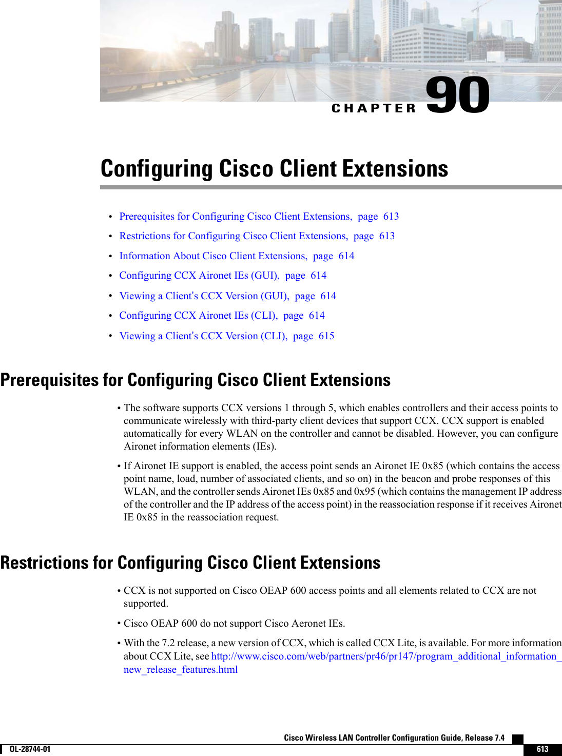 CHAPTER 90Configuring Cisco Client Extensions•Prerequisites for Configuring Cisco Client Extensions, page 613•Restrictions for Configuring Cisco Client Extensions, page 613•Information About Cisco Client Extensions, page 614•Configuring CCX Aironet IEs (GUI), page 614•Viewing a Client’s CCX Version (GUI), page 614•Configuring CCX Aironet IEs (CLI), page 614•Viewing a Client’s CCX Version (CLI), page 615Prerequisites for Configuring Cisco Client Extensions•The software supports CCX versions 1 through 5, which enables controllers and their access points tocommunicate wirelessly with third-party client devices that support CCX. CCX support is enabledautomatically for every WLAN on the controller and cannot be disabled. However, you can configureAironet information elements (IEs).•If Aironet IE support is enabled, the access point sends an Aironet IE 0x85 (which contains the accesspoint name, load, number of associated clients, and so on) in the beacon and probe responses of thisWLAN, and the controller sends Aironet IEs 0x85 and 0x95 (which contains the management IP addressof the controller and the IP address of the access point) in the reassociation response if it receives AironetIE 0x85 in the reassociation request.Restrictions for Configuring Cisco Client Extensions•CCX is not supported on Cisco OEAP 600 access points and all elements related to CCX are notsupported.•Cisco OEAP 600 do not support Cisco Aeronet IEs.•With the 7.2 release, a new version of CCX, which is called CCX Lite, is available. For more informationabout CCX Lite, see http://www.cisco.com/web/partners/pr46/pr147/program_additional_information_new_release_features.htmlCisco Wireless LAN Controller Configuration Guide, Release 7.4        OL-28744-01 613