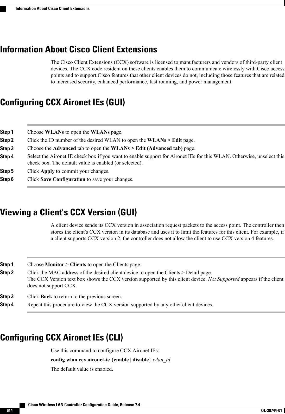Information About Cisco Client ExtensionsThe Cisco Client Extensions (CCX) software is licensed to manufacturers and vendors of third-party clientdevices. The CCX code resident on these clients enables them to communicate wirelessly with Cisco accesspoints and to support Cisco features that other client devices do not, including those features that are relatedto increased security, enhanced performance, fast roaming, and power management.Configuring CCX Aironet IEs (GUI)Step 1 Choose WLANs to open the WLANs page.Step 2 Click the ID number of the desired WLAN to open the WLANs &gt; Edit page.Step 3 Choose the Advanced tab to open the WLANs &gt; Edit (Advanced tab) page.Step 4 Select the Aironet IE check box if you want to enable support for Aironet IEs for this WLAN. Otherwise, unselect thischeck box. The default value is enabled (or selected).Step 5 Click Apply to commit your changes.Step 6 Click Save Configuration to save your changes.Viewing a Client’s CCX Version (GUI)A client device sends its CCX version in association request packets to the access point. The controller thenstores the client’s CCX version in its database and uses it to limit the features for this client. For example, ifa client supports CCX version 2, the controller does not allow the client to use CCX version 4 features.Step 1 Choose Monitor &gt;Clients to open the Clients page.Step 2 Click the MAC address of the desired client device to open the Clients &gt; Detail page.The CCX Version text box shows the CCX version supported by this client device. Not Supported appears if the clientdoes not support CCX.Step 3 Click Back to return to the previous screen.Step 4 Repeat this procedure to view the CCX version supported by any other client devices.Configuring CCX Aironet IEs (CLI)Use this command to configure CCX Aironet IEs:config wlan ccx aironet-ie {enable |disable}wlan_idThe default value is enabled.   Cisco Wireless LAN Controller Configuration Guide, Release 7.4614 OL-28744-01  Information About Cisco Client Extensions