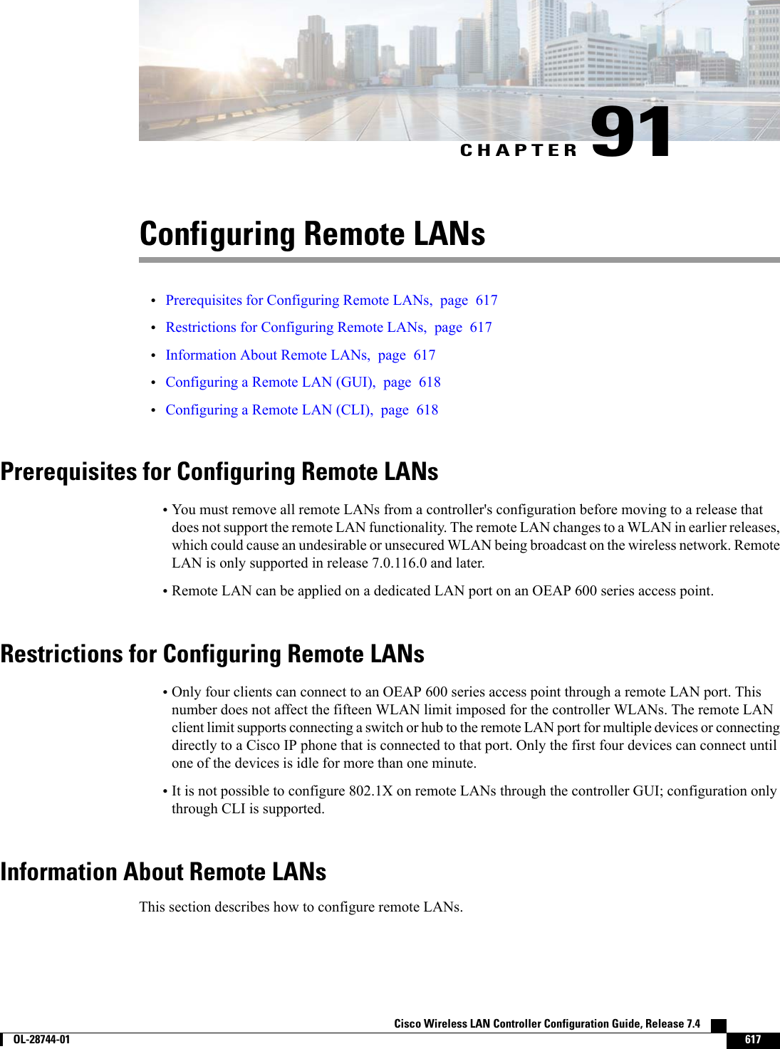 CHAPTER 91Configuring Remote LANs•Prerequisites for Configuring Remote LANs, page 617•Restrictions for Configuring Remote LANs, page 617•Information About Remote LANs, page 617•Configuring a Remote LAN (GUI), page 618•Configuring a Remote LAN (CLI), page 618Prerequisites for Configuring Remote LANs•You must remove all remote LANs from a controller&apos;s configuration before moving to a release thatdoes not support the remote LAN functionality. The remote LAN changes to a WLAN in earlier releases,which could cause an undesirable or unsecured WLAN being broadcast on the wireless network. RemoteLAN is only supported in release 7.0.116.0 and later.•Remote LAN can be applied on a dedicated LAN port on an OEAP 600 series access point.Restrictions for Configuring Remote LANs•Only four clients can connect to an OEAP 600 series access point through a remote LAN port. Thisnumber does not affect the fifteen WLAN limit imposed for the controller WLANs. The remote LANclient limit supports connecting a switch or hub to the remote LAN port for multiple devices or connectingdirectly to a Cisco IP phone that is connected to that port. Only the first four devices can connect untilone of the devices is idle for more than one minute.•It is not possible to configure 802.1X on remote LANs through the controller GUI; configuration onlythrough CLI is supported.Information About Remote LANsThis section describes how to configure remote LANs.Cisco Wireless LAN Controller Configuration Guide, Release 7.4        OL-28744-01 617