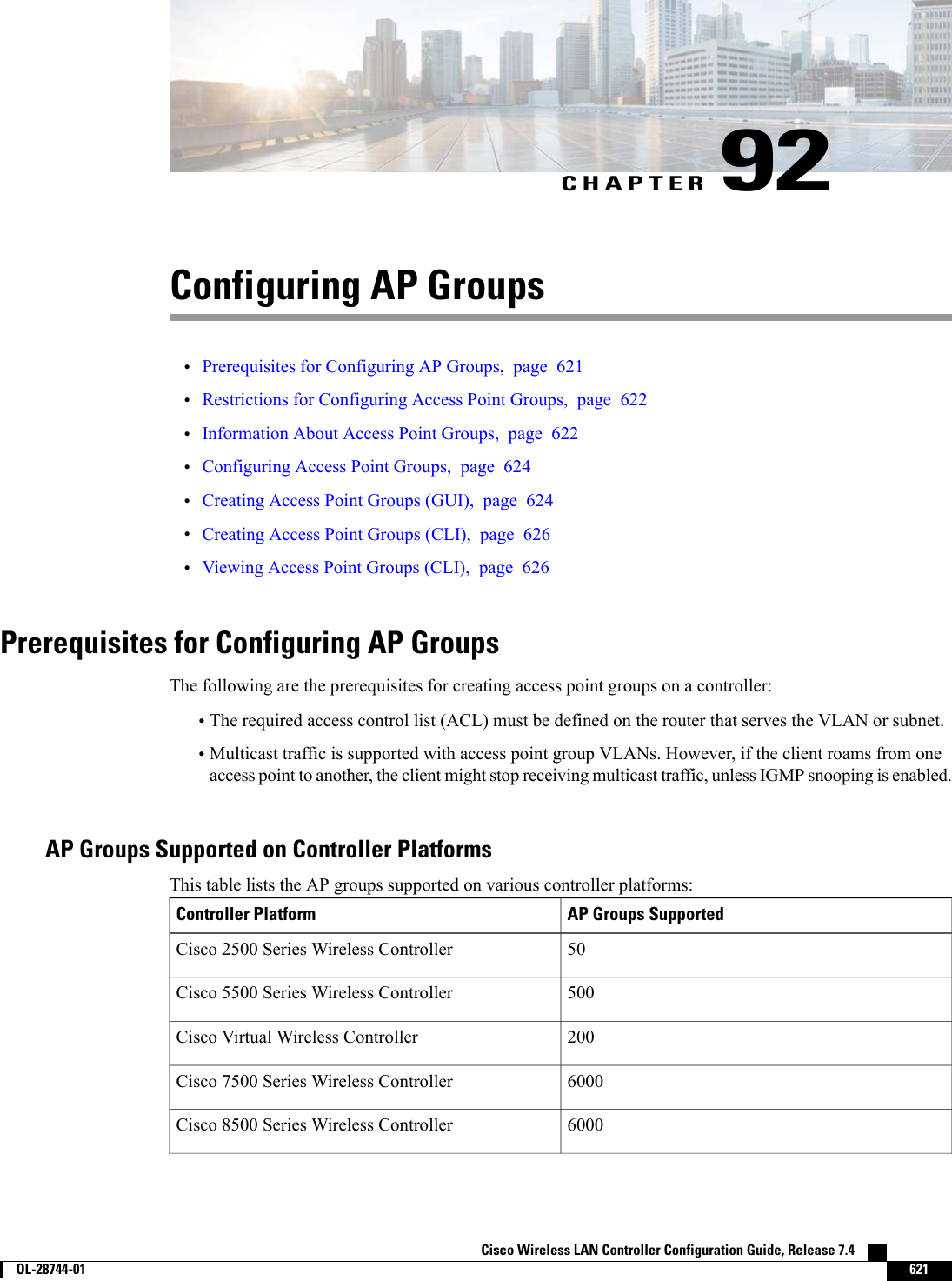 CHAPTER 92Configuring AP Groups•Prerequisites for Configuring AP Groups, page 621•Restrictions for Configuring Access Point Groups, page 622•Information About Access Point Groups, page 622•Configuring Access Point Groups, page 624•Creating Access Point Groups (GUI), page 624•Creating Access Point Groups (CLI), page 626•Viewing Access Point Groups (CLI), page 626Prerequisites for Configuring AP GroupsThe following are the prerequisites for creating access point groups on a controller:•The required access control list (ACL) must be defined on the router that serves the VLAN or subnet.•Multicast traffic is supported with access point group VLANs. However, if the client roams from oneaccess point to another, the client might stop receiving multicast traffic, unless IGMP snooping is enabled.AP Groups Supported on Controller PlatformsThis table lists the AP groups supported on various controller platforms:AP Groups SupportedController Platform50Cisco 2500 Series Wireless Controller500Cisco 5500 Series Wireless Controller200Cisco Virtual Wireless Controller6000Cisco 7500 Series Wireless Controller6000Cisco 8500 Series Wireless ControllerCisco Wireless LAN Controller Configuration Guide, Release 7.4        OL-28744-01 621