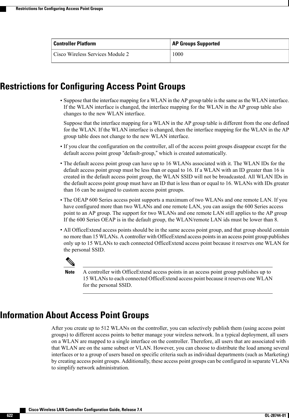 AP Groups SupportedController Platform1000Cisco Wireless Services Module 2Restrictions for Configuring Access Point Groups•Suppose that the interface mapping for a WLAN in the AP group table is the same as the WLAN interface.If the WLAN interface is changed, the interface mapping for the WLAN in the AP group table alsochanges to the new WLAN interface.Suppose that the interface mapping for a WLAN in the AP group table is different from the one definedfor the WLAN. If the WLAN interface is changed, then the interface mapping for the WLAN in the APgroup table does not change to the new WLAN interface.•If you clear the configuration on the controller, all of the access point groups disappear except for thedefault access point group “default-group,”which is created automatically.•The default access point group can have up to 16 WLANs associated with it. The WLAN IDs for thedefault access point group must be less than or equal to 16. If a WLAN with an ID greater than 16 iscreated in the default access point group, the WLAN SSID will not be broadcasted. All WLAN IDs inthe default access point group must have an ID that is less than or equal to 16. WLANs with IDs greaterthan 16 can be assigned to custom access point groups.•The OEAP 600 Series access point supports a maximum of two WLANs and one remote LAN. If youhave configured more than two WLANs and one remote LAN, you can assign the 600 Series accesspoint to an AP group. The support for two WLANs and one remote LAN still applies to the AP groupIf the 600 Series OEAP is in the default group, the WLAN/remote LAN ids must be lower than 8.•All OfficeExtend access points should be in the same access point group, and that group should containno more than 15 WLANs. A controller with OfficeExtend access points in an access point group publishesonly up to 15 WLANs to each connected OfficeExtend access point because it reserves one WLAN forthe personal SSID.A controller with OfficeExtend access points in an access point group publishes up to15 WLANs to each connected OfficeExtend access point because it reserves one WLANfor the personal SSID.NoteInformation About Access Point GroupsAfter you create up to 512 WLANs on the controller, you can selectively publish them (using access pointgroups) to different access points to better manage your wireless network. In a typical deployment, all userson a WLAN are mapped to a single interface on the controller. Therefore, all users that are associated withthat WLAN are on the same subnet or VLAN. However, you can choose to distribute the load among severalinterfaces or to a group of users based on specific criteria such as individual departments (such as Marketing)by creating access point groups. Additionally, these access point groups can be configured in separate VLANsto simplify network administration.   Cisco Wireless LAN Controller Configuration Guide, Release 7.4622 OL-28744-01  Restrictions for Configuring Access Point Groups