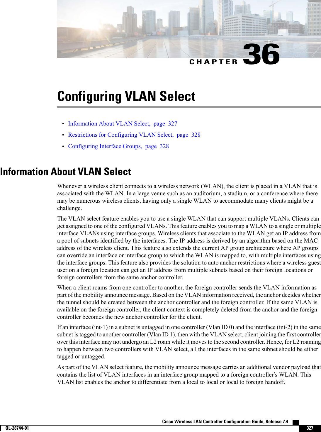 CHAPTER 36Configuring VLAN Select•Information About VLAN Select, page 327•Restrictions for Configuring VLAN Select, page 328•Configuring Interface Groups, page 328Information About VLAN SelectWhenever a wireless client connects to a wireless network (WLAN), the client is placed in a VLAN that isassociated with the WLAN. In a large venue such as an auditorium, a stadium, or a conference where theremay be numerous wireless clients, having only a single WLAN to accommodate many clients might be achallenge.The VLAN select feature enables you to use a single WLAN that can support multiple VLANs. Clients canget assigned to one of the configured VLANs. This feature enables you to map a WLAN to a single or multipleinterface VLANs using interface groups. Wireless clients that associate to the WLAN get an IP address froma pool of subnets identified by the interfaces. The IP address is derived by an algorithm based on the MACaddress of the wireless client. This feature also extends the current AP group architecture where AP groupscan override an interface or interface group to which the WLAN is mapped to, with multiple interfaces usingthe interface groups. This feature also provides the solution to auto anchor restrictions where a wireless guestuser on a foreign location can get an IP address from multiple subnets based on their foreign locations orforeign controllers from the same anchor controller.When a client roams from one controller to another, the foreign controller sends the VLAN information aspart of the mobility announce message. Based on the VLAN information received, the anchor decides whetherthe tunnel should be created between the anchor controller and the foreign controller. If the same VLAN isavailable on the foreign controller, the client context is completely deleted from the anchor and the foreigncontroller becomes the new anchor controller for the client.If an interface (int-1) in a subnet is untagged in one controller (Vlan ID 0) and the interface (int-2) in the samesubnet is tagged to another controller (Vlan ID 1), then with the VLAN select, client joining the first controllerover this interface may not undergo an L2 roam while it moves to the second controller. Hence, for L2 roamingto happen between two controllers with VLAN select, all the interfaces in the same subnet should be eithertagged or untagged.As part of the VLAN select feature, the mobility announce message carries an additional vendor payload thatcontains the list of VLAN interfaces in an interface group mapped to a foreign controller’s WLAN. ThisVLAN list enables the anchor to differentiate from a local to local or local to foreign handoff.Cisco Wireless LAN Controller Configuration Guide, Release 7.4        OL-28744-01 327