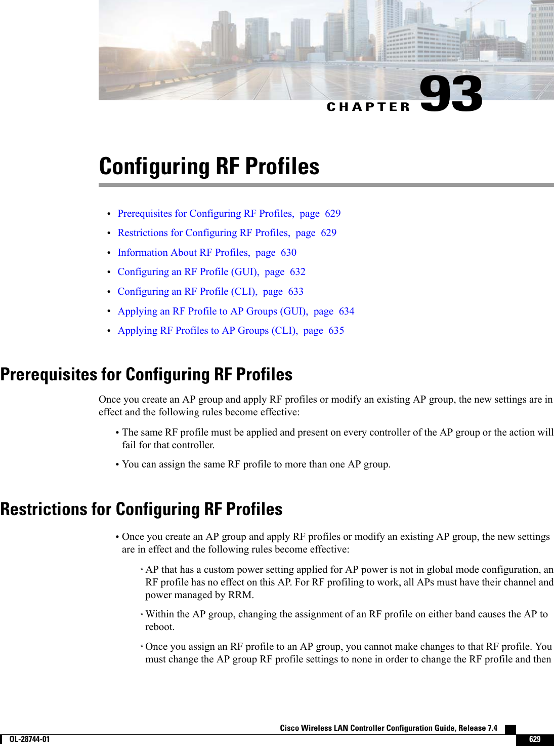 CHAPTER 93Configuring RF Profiles•Prerequisites for Configuring RF Profiles, page 629•Restrictions for Configuring RF Profiles, page 629•Information About RF Profiles, page 630•Configuring an RF Profile (GUI), page 632•Configuring an RF Profile (CLI), page 633•Applying an RF Profile to AP Groups (GUI), page 634•Applying RF Profiles to AP Groups (CLI), page 635Prerequisites for Configuring RF ProfilesOnce you create an AP group and apply RF profiles or modify an existing AP group, the new settings are ineffect and the following rules become effective:•The same RF profile must be applied and present on every controller of the AP group or the action willfail for that controller.•You can assign the same RF profile to more than one AP group.Restrictions for Configuring RF Profiles•Once you create an AP group and apply RF profiles or modify an existing AP group, the new settingsare in effect and the following rules become effective:◦AP that has a custom power setting applied for AP power is not in global mode configuration, anRF profile has no effect on this AP. For RF profiling to work, all APs must have their channel andpower managed by RRM.◦Within the AP group, changing the assignment of an RF profile on either band causes the AP toreboot.◦Once you assign an RF profile to an AP group, you cannot make changes to that RF profile. Youmust change the AP group RF profile settings to none in order to change the RF profile and thenCisco Wireless LAN Controller Configuration Guide, Release 7.4        OL-28744-01 629