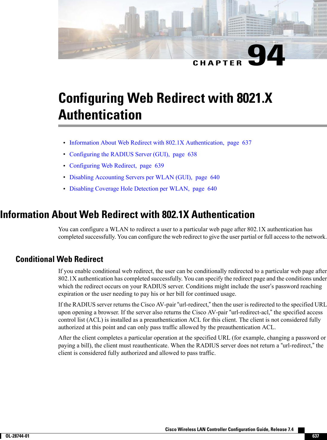 CHAPTER 94Configuring Web Redirect with 8021.XAuthentication•Information About Web Redirect with 802.1X Authentication, page 637•Configuring the RADIUS Server (GUI), page 638•Configuring Web Redirect, page 639•Disabling Accounting Servers per WLAN (GUI), page 640•Disabling Coverage Hole Detection per WLAN, page 640Information About Web Redirect with 802.1X AuthenticationYou can configure a WLAN to redirect a user to a particular web page after 802.1X authentication hascompleted successfully. You can configure the web redirect to give the user partial or full access to the network.Conditional Web RedirectIf you enable conditional web redirect, the user can be conditionally redirected to a particular web page after802.1X authentication has completed successfully. You can specify the redirect page and the conditions underwhich the redirect occurs on your RADIUS server. Conditions might include the user’s password reachingexpiration or the user needing to pay his or her bill for continued usage.If the RADIUS server returns the Cisco AV-pair “url-redirect,”then the user is redirected to the specified URLupon opening a browser. If the server also returns the Cisco AV-pair “url-redirect-acl,”the specified accesscontrol list (ACL) is installed as a preauthentication ACL for this client. The client is not considered fullyauthorized at this point and can only pass traffic allowed by the preauthentication ACL.After the client completes a particular operation at the specified URL (for example, changing a password orpaying a bill), the client must reauthenticate. When the RADIUS server does not return a “url-redirect,”theclient is considered fully authorized and allowed to pass traffic.Cisco Wireless LAN Controller Configuration Guide, Release 7.4        OL-28744-01 637