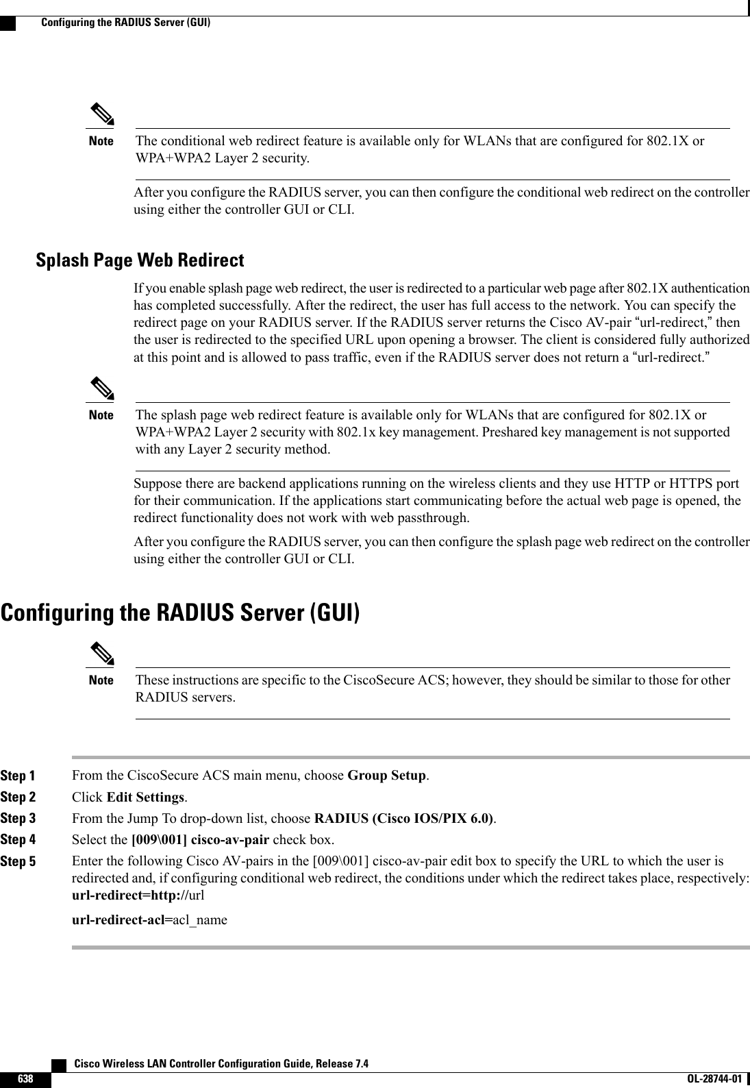 The conditional web redirect feature is available only for WLANs that are configured for 802.1X orWPA+WPA2 Layer 2 security.NoteAfter you configure the RADIUS server, you can then configure the conditional web redirect on the controllerusing either the controller GUI or CLI.Splash Page Web RedirectIf you enable splash page web redirect, the user is redirected to a particular web page after 802.1X authenticationhas completed successfully. After the redirect, the user has full access to the network. You can specify theredirect page on your RADIUS server. If the RADIUS server returns the Cisco AV-pair “url-redirect,”thenthe user is redirected to the specified URL upon opening a browser. The client is considered fully authorizedat this point and is allowed to pass traffic, even if the RADIUS server does not return a “url-redirect.”The splash page web redirect feature is available only for WLANs that are configured for 802.1X orWPA+WPA2 Layer 2 security with 802.1x key management. Preshared key management is not supportedwith any Layer 2 security method.NoteSuppose there are backend applications running on the wireless clients and they use HTTP or HTTPS portfor their communication. If the applications start communicating before the actual web page is opened, theredirect functionality does not work with web passthrough.After you configure the RADIUS server, you can then configure the splash page web redirect on the controllerusing either the controller GUI or CLI.Configuring the RADIUS Server (GUI)These instructions are specific to the CiscoSecure ACS; however, they should be similar to those for otherRADIUS servers.NoteStep 1 From the CiscoSecure ACS main menu, choose Group Setup.Step 2 Click Edit Settings.Step 3 From the Jump To drop-down list, choose RADIUS (Cisco IOS/PIX 6.0).Step 4 Select the [009\001] cisco-av-pair check box.Step 5 Enter the following Cisco AV-pairs in the [009\001] cisco-av-pair edit box to specify the URL to which the user isredirected and, if configuring conditional web redirect, the conditions under which the redirect takes place, respectively:url-redirect=http://urlurl-redirect-acl=acl_name   Cisco Wireless LAN Controller Configuration Guide, Release 7.4638 OL-28744-01  Configuring the RADIUS Server (GUI)
