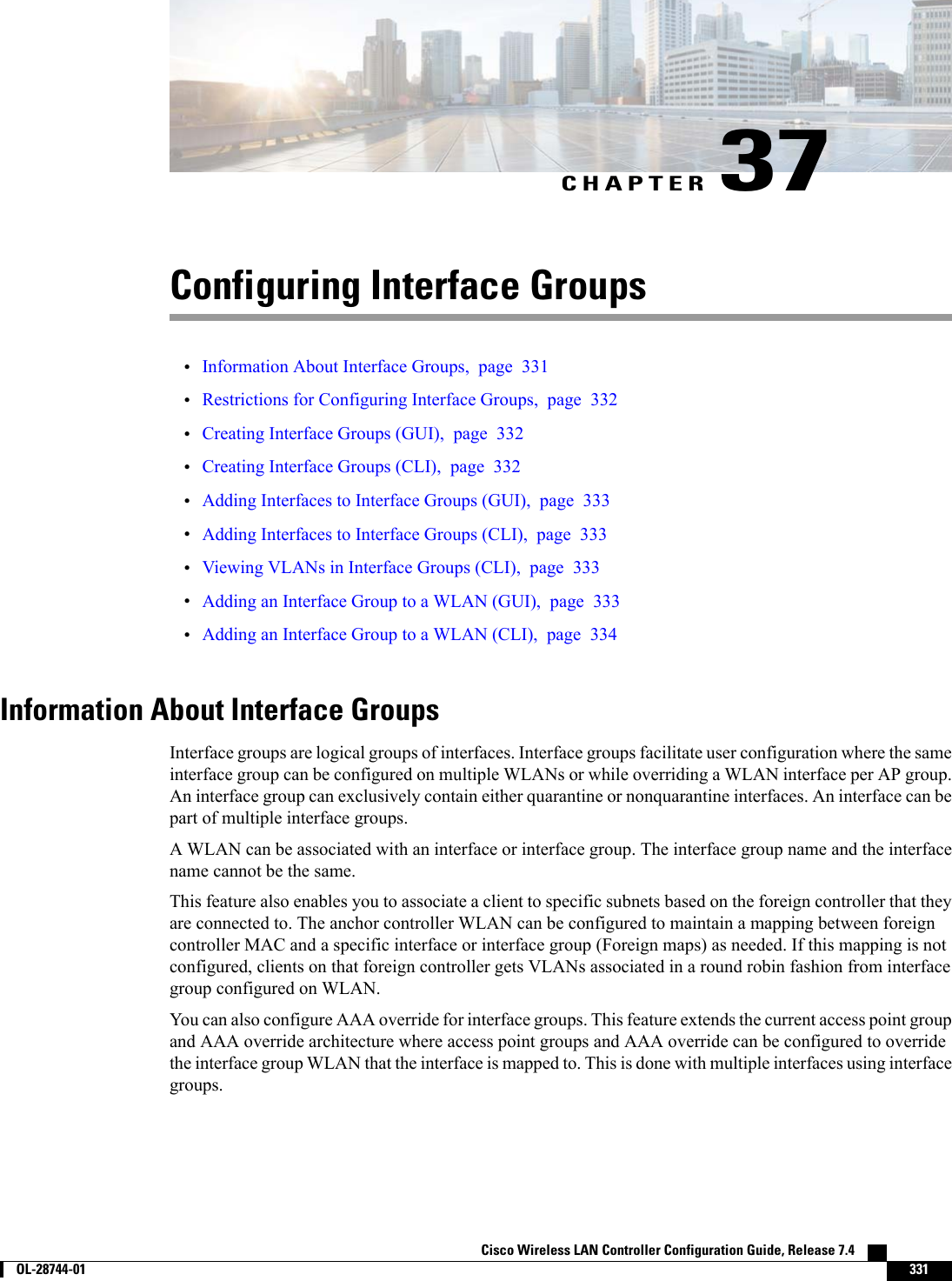 CHAPTER 37Configuring Interface Groups•Information About Interface Groups, page 331•Restrictions for Configuring Interface Groups, page 332•Creating Interface Groups (GUI), page 332•Creating Interface Groups (CLI), page 332•Adding Interfaces to Interface Groups (GUI), page 333•Adding Interfaces to Interface Groups (CLI), page 333•Viewing VLANs in Interface Groups (CLI), page 333•Adding an Interface Group to a WLAN (GUI), page 333•Adding an Interface Group to a WLAN (CLI), page 334Information About Interface GroupsInterface groups are logical groups of interfaces. Interface groups facilitate user configuration where the sameinterface group can be configured on multiple WLANs or while overriding a WLAN interface per AP group.An interface group can exclusively contain either quarantine or nonquarantine interfaces. An interface can bepart of multiple interface groups.A WLAN can be associated with an interface or interface group. The interface group name and the interfacename cannot be the same.This feature also enables you to associate a client to specific subnets based on the foreign controller that theyare connected to. The anchor controller WLAN can be configured to maintain a mapping between foreigncontroller MAC and a specific interface or interface group (Foreign maps) as needed. If this mapping is notconfigured, clients on that foreign controller gets VLANs associated in a round robin fashion from interfacegroup configured on WLAN.You can also configure AAA override for interface groups. This feature extends the current access point groupand AAA override architecture where access point groups and AAA override can be configured to overridethe interface group WLAN that the interface is mapped to. This is done with multiple interfaces using interfacegroups.Cisco Wireless LAN Controller Configuration Guide, Release 7.4        OL-28744-01 331