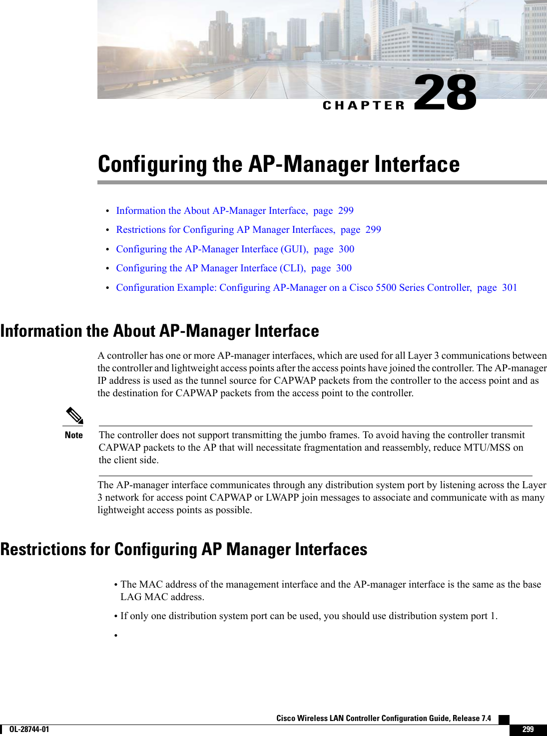 CHAPTER 28Configuring the AP-Manager Interface•Information the About AP-Manager Interface, page 299•Restrictions for Configuring AP Manager Interfaces, page 299•Configuring the AP-Manager Interface (GUI), page 300•Configuring the AP Manager Interface (CLI), page 300•Configuration Example: Configuring AP-Manager on a Cisco 5500 Series Controller, page 301Information the About AP-Manager InterfaceA controller has one or more AP-manager interfaces, which are used for all Layer 3 communications betweenthe controller and lightweight access points after the access points have joined the controller. The AP-managerIP address is used as the tunnel source for CAPWAP packets from the controller to the access point and asthe destination for CAPWAP packets from the access point to the controller.The controller does not support transmitting the jumbo frames. To avoid having the controller transmitCAPWAP packets to the AP that will necessitate fragmentation and reassembly, reduce MTU/MSS onthe client side.NoteThe AP-manager interface communicates through any distribution system port by listening across the Layer3 network for access point CAPWAP or LWAPP join messages to associate and communicate with as manylightweight access points as possible.Restrictions for Configuring AP Manager Interfaces•The MAC address of the management interface and the AP-manager interface is the same as the baseLAG MAC address.•If only one distribution system port can be used, you should use distribution system port 1.•Cisco Wireless LAN Controller Configuration Guide, Release 7.4        OL-28744-01 299
