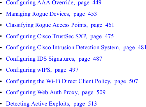 •Configuring AAA Override, page 449•Managing Rogue Devices, page 453•Classifying Rogue Access Points, page 461•Configuring Cisco TrustSec SXP, page 475•Configuring Cisco Intrusion Detection System, page 481•Configuring IDS Signatures, page 487•Configuring wIPS, page 497•Configuring the Wi-Fi Direct Client Policy, page 507•Configuring Web Auth Proxy, page 509•Detecting Active Exploits, page 513