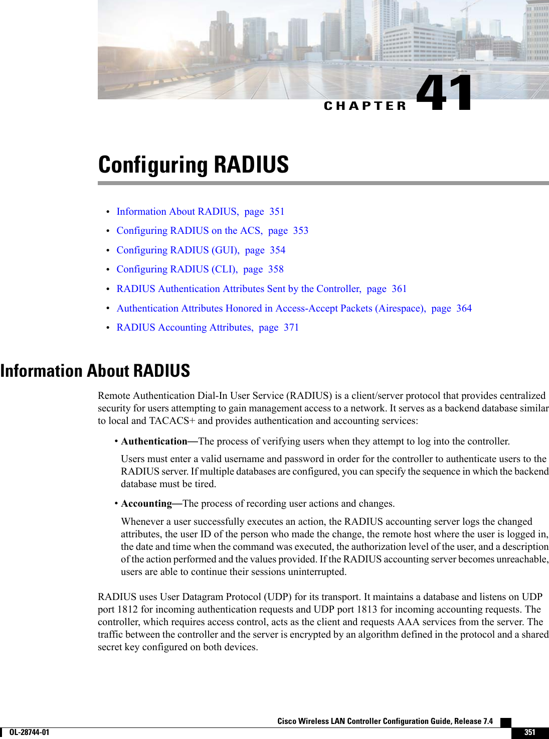 CHAPTER 41Configuring RADIUS•Information About RADIUS, page 351•Configuring RADIUS on the ACS, page 353•Configuring RADIUS (GUI), page 354•Configuring RADIUS (CLI), page 358•RADIUS Authentication Attributes Sent by the Controller, page 361•Authentication Attributes Honored in Access-Accept Packets (Airespace), page 364•RADIUS Accounting Attributes, page 371Information About RADIUSRemote Authentication Dial-In User Service (RADIUS) is a client/server protocol that provides centralizedsecurity for users attempting to gain management access to a network. It serves as a backend database similarto local and TACACS+ and provides authentication and accounting services:•Authentication—The process of verifying users when they attempt to log into the controller.Users must enter a valid username and password in order for the controller to authenticate users to theRADIUS server. If multiple databases are configured, you can specify the sequence in which the backenddatabase must be tired.•Accounting—The process of recording user actions and changes.Whenever a user successfully executes an action, the RADIUS accounting server logs the changedattributes, the user ID of the person who made the change, the remote host where the user is logged in,the date and time when the command was executed, the authorization level of the user, and a descriptionof the action performed and the values provided. If the RADIUS accounting server becomes unreachable,users are able to continue their sessions uninterrupted.RADIUS uses User Datagram Protocol (UDP) for its transport. It maintains a database and listens on UDPport 1812 for incoming authentication requests and UDP port 1813 for incoming accounting requests. Thecontroller, which requires access control, acts as the client and requests AAA services from the server. Thetraffic between the controller and the server is encrypted by an algorithm defined in the protocol and a sharedsecret key configured on both devices.Cisco Wireless LAN Controller Configuration Guide, Release 7.4        OL-28744-01 351