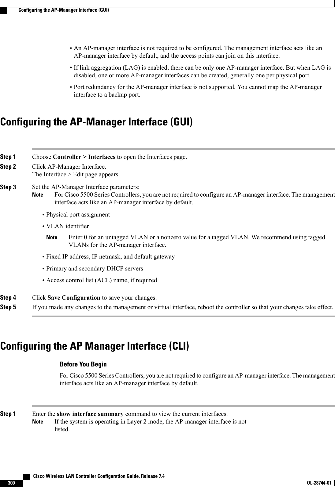 •An AP-manager interface is not required to be configured. The management interface acts like anAP-manager interface by default, and the access points can join on this interface.•If link aggregation (LAG) is enabled, there can be only one AP-manager interface. But when LAG isdisabled, one or more AP-manager interfaces can be created, generally one per physical port.•Port redundancy for the AP-manager interface is not supported. You cannot map the AP-managerinterface to a backup port.Configuring the AP-Manager Interface (GUI)Step 1 Choose Controller &gt; Interfaces to open the Interfaces page.Step 2 Click AP-Manager Interface.The Interface &gt; Edit page appears.Step 3 Set the AP-Manager Interface parameters:For Cisco 5500 Series Controllers, you are not required to configure an AP-manager interface. The managementinterface acts like an AP-manager interface by default.Note•Physical port assignment•VLAN identifierEnter 0 for an untagged VLAN or a nonzero value for a tagged VLAN. We recommend using taggedVLANs for the AP-manager interface.Note•Fixed IP address, IP netmask, and default gateway•Primary and secondary DHCP servers•Access control list (ACL) name, if requiredStep 4 Click Save Configuration to save your changes.Step 5 If you made any changes to the management or virtual interface, reboot the controller so that your changes take effect.Configuring the AP Manager Interface (CLI)Before You BeginFor Cisco 5500 Series Controllers, you are not required to configure an AP-manager interface. The managementinterface acts like an AP-manager interface by default.Step 1 Enter the show interface summary command to view the current interfaces.If the system is operating in Layer 2 mode, the AP-manager interface is notlisted.Note   Cisco Wireless LAN Controller Configuration Guide, Release 7.4300 OL-28744-01  Configuring the AP-Manager Interface (GUI)