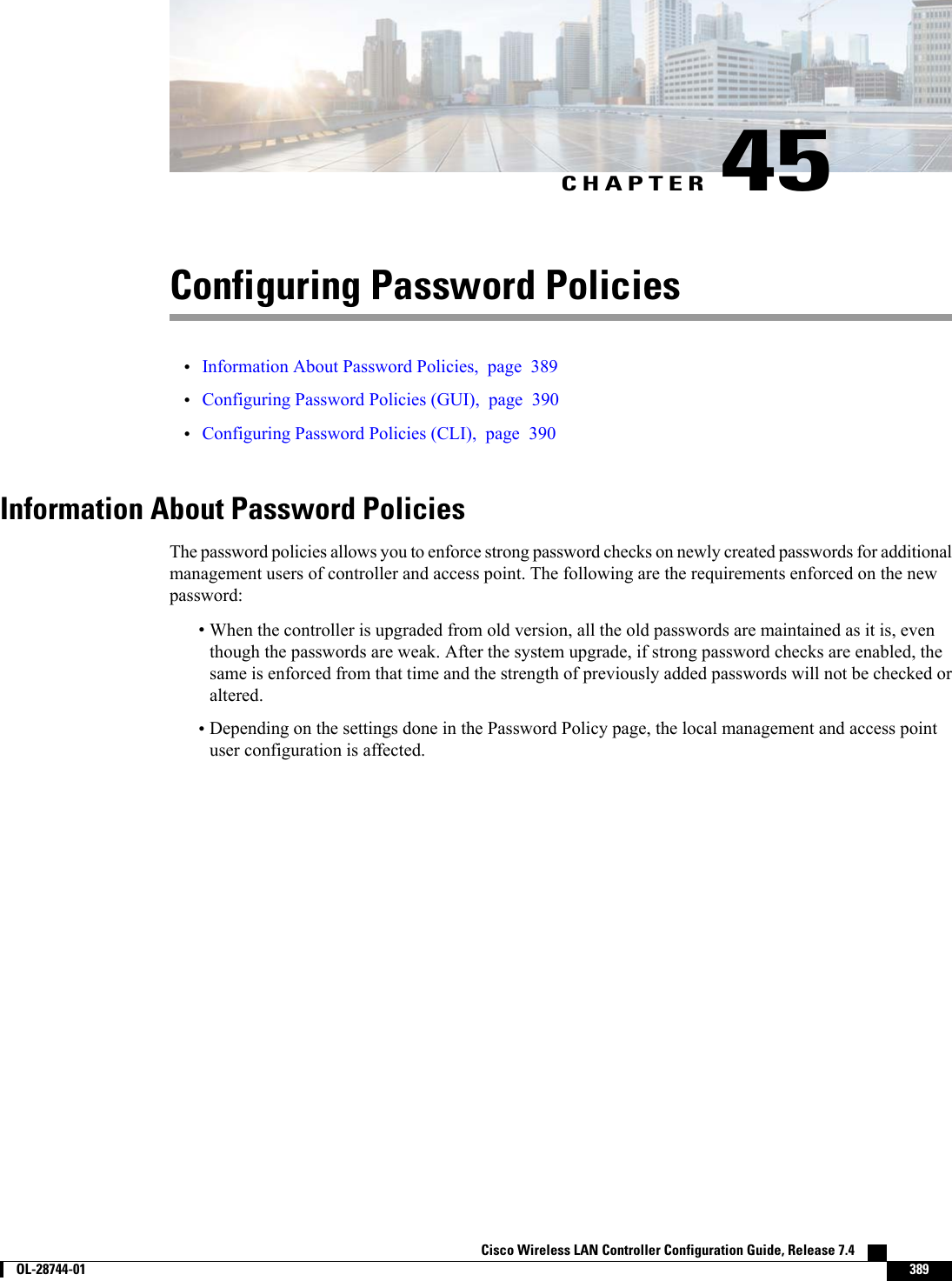CHAPTER 45Configuring Password Policies•Information About Password Policies, page 389•Configuring Password Policies (GUI), page 390•Configuring Password Policies (CLI), page 390Information About Password PoliciesThe password policies allows you to enforce strong password checks on newly created passwords for additionalmanagement users of controller and access point. The following are the requirements enforced on the newpassword:•When the controller is upgraded from old version, all the old passwords are maintained as it is, eventhough the passwords are weak. After the system upgrade, if strong password checks are enabled, thesame is enforced from that time and the strength of previously added passwords will not be checked oraltered.•Depending on the settings done in the Password Policy page, the local management and access pointuser configuration is affected.Cisco Wireless LAN Controller Configuration Guide, Release 7.4        OL-28744-01 389