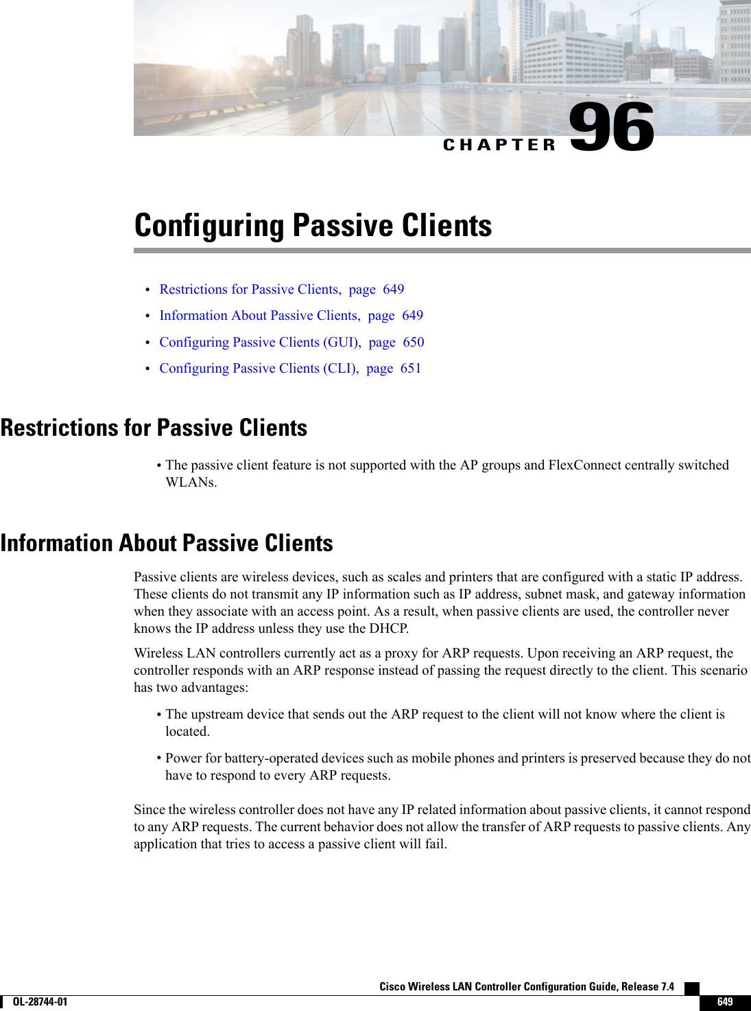 CHAPTER 96Configuring Passive Clients•Restrictions for Passive Clients, page 649•Information About Passive Clients, page 649•Configuring Passive Clients (GUI), page 650•Configuring Passive Clients (CLI), page 651Restrictions for Passive Clients•The passive client feature is not supported with the AP groups and FlexConnect centrally switchedWLANs.Information About Passive ClientsPassive clients are wireless devices, such as scales and printers that are configured with a static IP address.These clients do not transmit any IP information such as IP address, subnet mask, and gateway informationwhen they associate with an access point. As a result, when passive clients are used, the controller neverknows the IP address unless they use the DHCP.Wireless LAN controllers currently act as a proxy for ARP requests. Upon receiving an ARP request, thecontroller responds with an ARP response instead of passing the request directly to the client. This scenariohas two advantages:•The upstream device that sends out the ARP request to the client will not know where the client islocated.•Power for battery-operated devices such as mobile phones and printers is preserved because they do nothave to respond to every ARP requests.Since the wireless controller does not have any IP related information about passive clients, it cannot respondto any ARP requests. The current behavior does not allow the transfer of ARP requests to passive clients. Anyapplication that tries to access a passive client will fail.Cisco Wireless LAN Controller Configuration Guide, Release 7.4        OL-28744-01 649