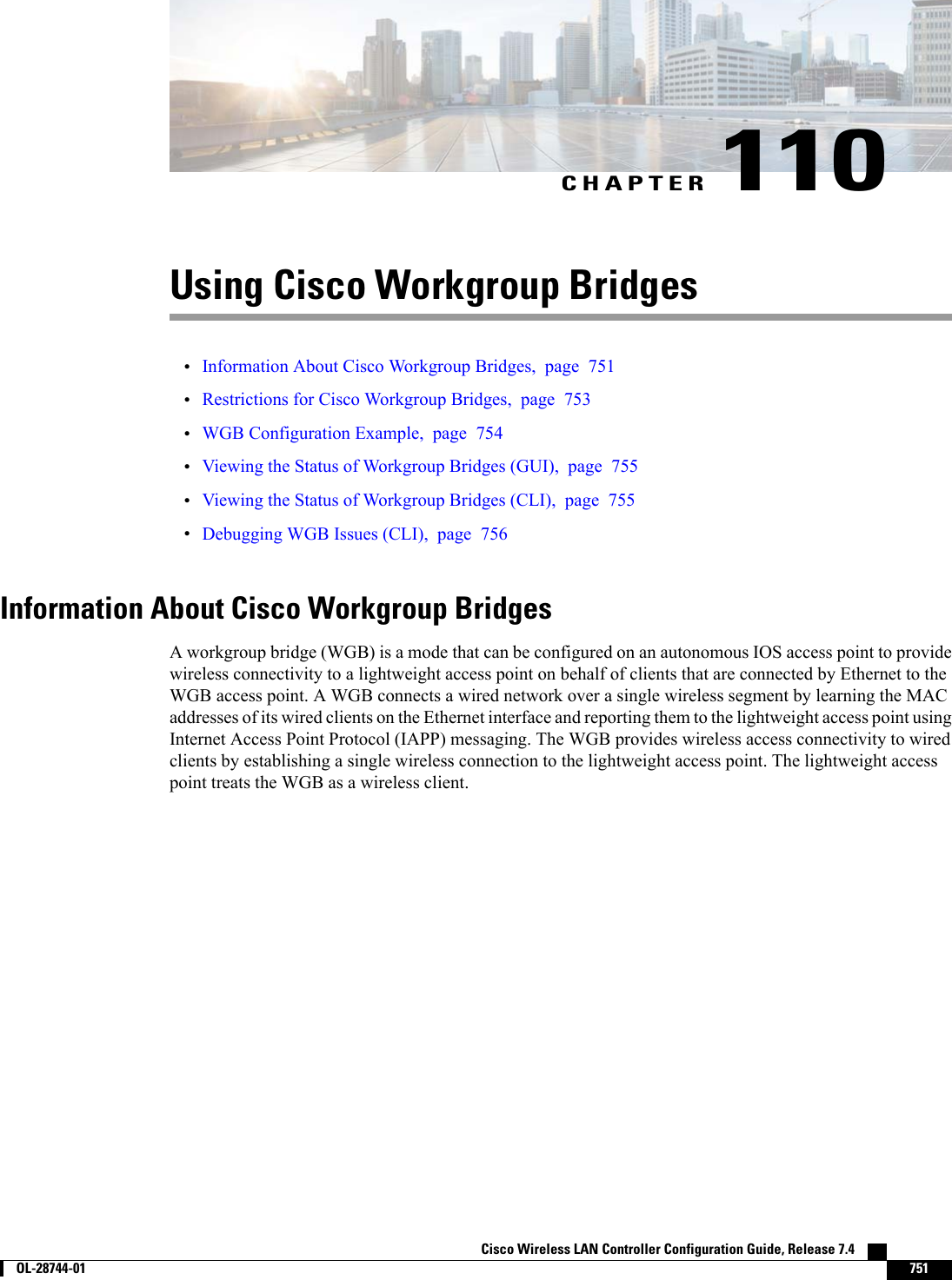 CHAPTER 110Using Cisco Workgroup Bridges•Information About Cisco Workgroup Bridges, page 751•Restrictions for Cisco Workgroup Bridges, page 753•WGB Configuration Example, page 754•Viewing the Status of Workgroup Bridges (GUI), page 755•Viewing the Status of Workgroup Bridges (CLI), page 755•Debugging WGB Issues (CLI), page 756Information About Cisco Workgroup BridgesA workgroup bridge (WGB) is a mode that can be configured on an autonomous IOS access point to providewireless connectivity to a lightweight access point on behalf of clients that are connected by Ethernet to theWGB access point. A WGB connects a wired network over a single wireless segment by learning the MACaddresses of its wired clients on the Ethernet interface and reporting them to the lightweight access point usingInternet Access Point Protocol (IAPP) messaging. The WGB provides wireless access connectivity to wiredclients by establishing a single wireless connection to the lightweight access point. The lightweight accesspoint treats the WGB as a wireless client.Cisco Wireless LAN Controller Configuration Guide, Release 7.4        OL-28744-01 751