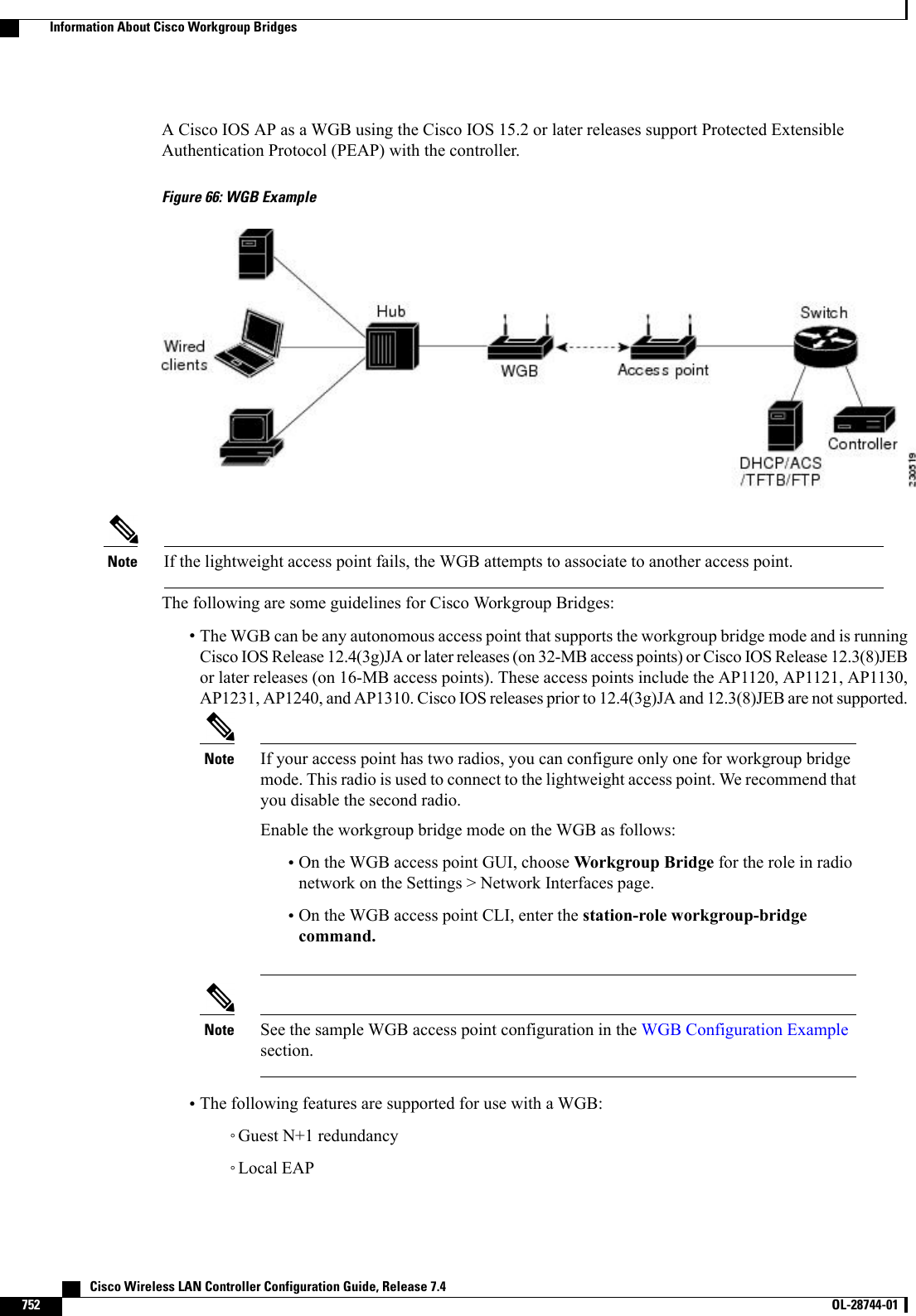 A Cisco IOS AP as a WGB using the Cisco IOS 15.2 or later releases support Protected ExtensibleAuthentication Protocol (PEAP) with the controller.Figure 66: WGB ExampleIf the lightweight access point fails, the WGB attempts to associate to another access point.NoteThe following are some guidelines for Cisco Workgroup Bridges:•The WGB can be any autonomous access point that supports the workgroup bridge mode and is runningCisco IOS Release 12.4(3g)JA or later releases (on 32-MB access points) or Cisco IOS Release 12.3(8)JEBor later releases (on 16-MB access points). These access points include the AP1120, AP1121, AP1130,AP1231, AP1240, and AP1310. Cisco IOS releases prior to 12.4(3g)JA and 12.3(8)JEB are not supported.If your access point has two radios, you can configure only one for workgroup bridgemode. This radio is used to connect to the lightweight access point. We recommend thatyou disable the second radio.Enable the workgroup bridge mode on the WGB as follows:Note•On the WGB access point GUI, choose Workgroup Bridge for the role in radionetwork on the Settings &gt; Network Interfaces page.•On the WGB access point CLI, enter the station-role workgroup-bridgecommand.See the sample WGB access point configuration in the WGB Configuration Examplesection.Note•The following features are supported for use with a WGB:◦Guest N+1 redundancy◦Local EAP   Cisco Wireless LAN Controller Configuration Guide, Release 7.4752 OL-28744-01  Information About Cisco Workgroup Bridges